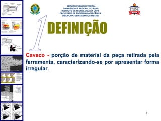  
                  SERVIÇO PÚBLICO FEDERAL
               UNIVERSIDADE FEDERAL DO PARÁ
             INSTITUTO DE TECNOLOGIA DA UFPA
            FACULDADE DE ENGENHARIA MECÂNICA
              DISCIPLINA: USINAGEM DOS METAIS




        DEFINIÇÃO
Cavaco - porção de material da peça retirada pela
ferramenta, caracterizando-se por apresentar forma
irregular.




                                                2
 