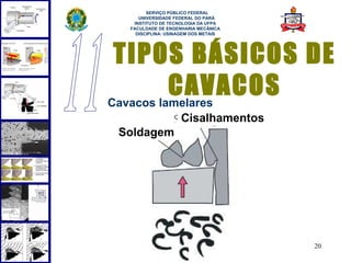 
       SERVIÇO PÚBLICO FEDERAL
    UNIVERSIDADE FEDERAL DO PARÁ
  INSTITUTO DE TECNOLOGIA DA UFPA
 FACULDADE DE ENGENHARIA MECÂNICA
   DISCIPLINA: USINAGEM DOS METAIS




 TIPOS BÁSICOS DE
          CAVACOS
Cavacos lamelares
                   Cisalhamentos
Soldagem




                                     20
 