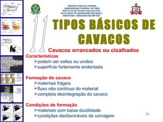  
                     SERVIÇO PÚBLICO FEDERAL
                  UNIVERSIDADE FEDERAL DO PARÁ
                INSTITUTO DE TECNOLOGIA DA UFPA
               FACULDADE DE ENGENHARIA MECÂNICA
                 DISCIPLINA: USINAGEM DOS METAIS




            TIPOS BÁSICOS DE
                CAVACOS
          Cavacos arrancados ou cisalhados
Características
   podem ser soltos ou unidos
   superfície fortemente endentada

Formação do cavaco
   materiais frágeis
   fluxo não contínuo do material
   completa desintegração do cavaco

Condições de formação
   materiais com baixa ductilidade
                                                   21
   condições desfavoráveis de usinagem
 