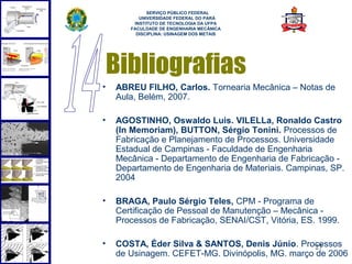  
             SERVIÇO PÚBLICO FEDERAL
          UNIVERSIDADE FEDERAL DO PARÁ
        INSTITUTO DE TECNOLOGIA DA UFPA
       FACULDADE DE ENGENHARIA MECÂNICA
         DISCIPLINA: USINAGEM DOS METAIS




    Bibliografias
•   ABREU FILHO, Carlos. Tornearia Mecânica – Notas de
    Aula, Belém, 2007.

•   AGOSTINHO, Oswaldo Luis. VILELLa, Ronaldo Castro
    (In Memoriam), BUTTON, Sérgio Tonini. Processos de
    Fabricação e Planejamento de Processos. Universidade
    Estadual de Campinas - Faculdade de Engenharia
    Mecânica - Departamento de Engenharia de Fabricação -
    Departamento de Engenharia de Materiais. Campinas, SP.
    2004

•   BRAGA, Paulo Sérgio Teles, CPM - Programa de
    Certificação de Pessoal de Manutenção – Mecânica -
    Processos de Fabricação, SENAI/CST, Vitória, ES. 1999.

•   COSTA, Éder Silva & SANTOS, Denis Júnio. Processos
                                                  27
    de Usinagem. CEFET-MG. Divinópolis, MG. março de 2006
 