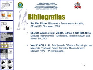  
             SERVIÇO PÚBLICO FEDERAL
          UNIVERSIDADE FEDERAL DO PARÁ
        INSTITUTO DE TECNOLOGIA DA UFPA
       FACULDADE DE ENGENHARIA MECÂNICA
         DISCIPLINA: USINAGEM DOS METAIS




    Bibliografias
•   PALMA, Flávio. Máquinas e Ferramentas. Apostila,
    SENAI-SC, Blumenau, 2005.

•   SECCO, Adriano Ruiz; VIEIRA, Edmur & GORDO, Nívia.
    Módulos Instrumentais – Metrologia. Telecurso 2000. São
    Paulo, SP, 2007

•   VAN VLACK, L. H., Princípios da Ciência e Tecnologia dos
    Materiais. Tradução Edson Carneiro. Rio de Janeiro:
    Elsevier, 1970 – 4ª reimpressão.




                                                    29
 