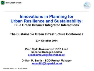 Blue Green Dream © 2012. All rights reserved.
Innovations in Planning for
Urban Resilience and Sustainability:
Blue Green Dream’s Integrated Interactions
The Sustainable Green Infrastructure Conference
23rd October 2014
Prof. Čedo Maksimović: BGD Lead
Imperial College London
c.maksimovic@imperial.ac.uk
Dr Karl M. Smith – BGD Project Manager
kmsmith@imperial.ac.uk
 