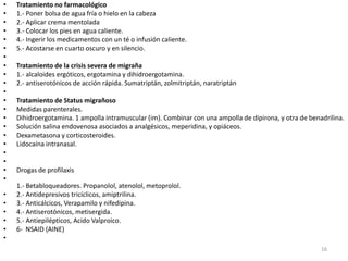 •   Tratamiento no farmacológico
•   1.- Poner bolsa de agua fría o hielo en la cabeza
•   2.- Aplicar crema mentolada
•   3.- Colocar los pies en agua caliente.
•   4.- Ingerir los medicamentos con un té o infusión caliente.
•   5.- Acostarse en cuarto oscuro y en silencio.
•
•   Tratamiento de la crisis severa de migraña
•   1.- alcaloides ergóticos, ergotamina y dihidroergotamina.
•   2.- antiserotónicos de acción rápida. Sumatriptán, zolmitriptán, naratriptán
•
•   Tratamiento de Status migrañoso
•   Medidas parenterales.
•   Dihidroergotamina. 1 ampolla intramuscular (im). Combinar con una ampolla de dipirona, y otra de benadrilina.
•   Solución salina endovenosa asociados a analgésicos, meperidina, y opiáceos.
•   Dexametasona y corticosteroides.
•   Lidocaína intranasal.
•
•
•   Drogas de profilaxis
•
    1.- Betabloqueadores. Propanolol, atenolol, metoprolol.
•   2.- Antidepresivos tricíclicos, amiptrilina.
•   3.- Anticálcicos, Verapamilo y nifedipina.
•   4.- Antiserotónicos, metisergida.
•   5.- Antiepilépticos, Acido Valproico.
•   6- NSAID (AINE)
•
                                                                                                         16
 