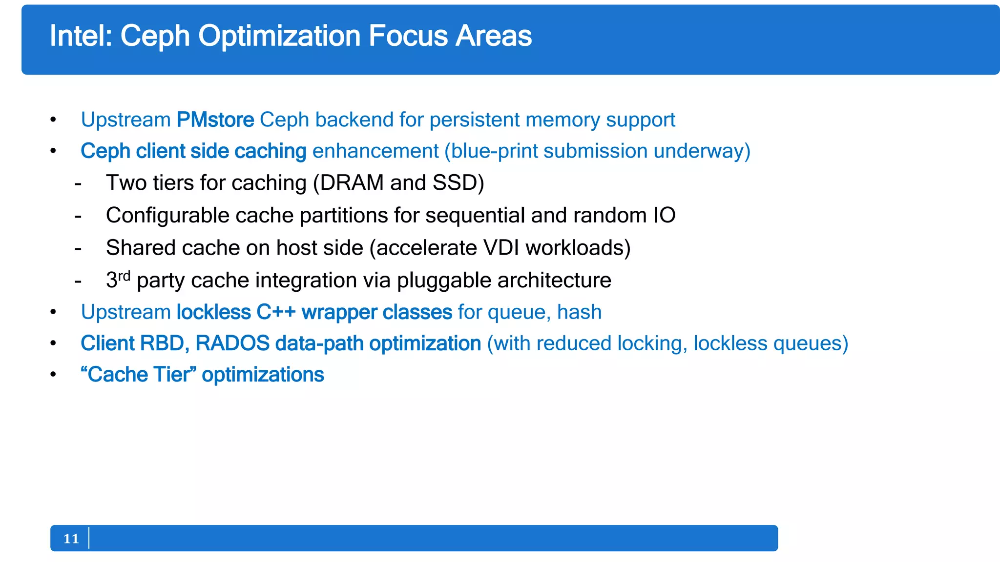 1111
Intel: Ceph Optimization Focus Areas
• Upstream PMstore Ceph backend for persistent memory support
• Ceph client side caching enhancement (blue-print submission underway)
- Two tiers for caching (DRAM and SSD)
- Configurable cache partitions for sequential and random IO
- Shared cache on host side (accelerate VDI workloads)
- 3rd party cache integration via pluggable architecture
• Upstream lockless C++ wrapper classes for queue, hash
• Client RBD, RADOS data-path optimization (with reduced locking, lockless queues)
• “Cache Tier” optimizations
 