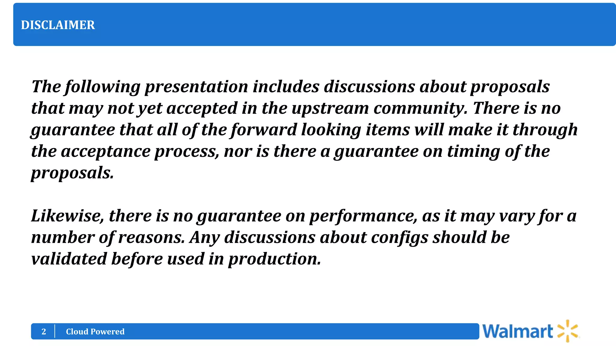 2
DISCLAIMER
The following presentation includes discussions about proposals
that may not yet accepted in the upstream community. There is no
guarantee that all of the forward looking items will make it through
the acceptance process, nor is there a guarantee on timing of the
proposals.
Likewise, there is no guarantee on performance, as it may vary for a
number of reasons. Any discussions about configs should be
validated before used in production.
Cloud Powered
 