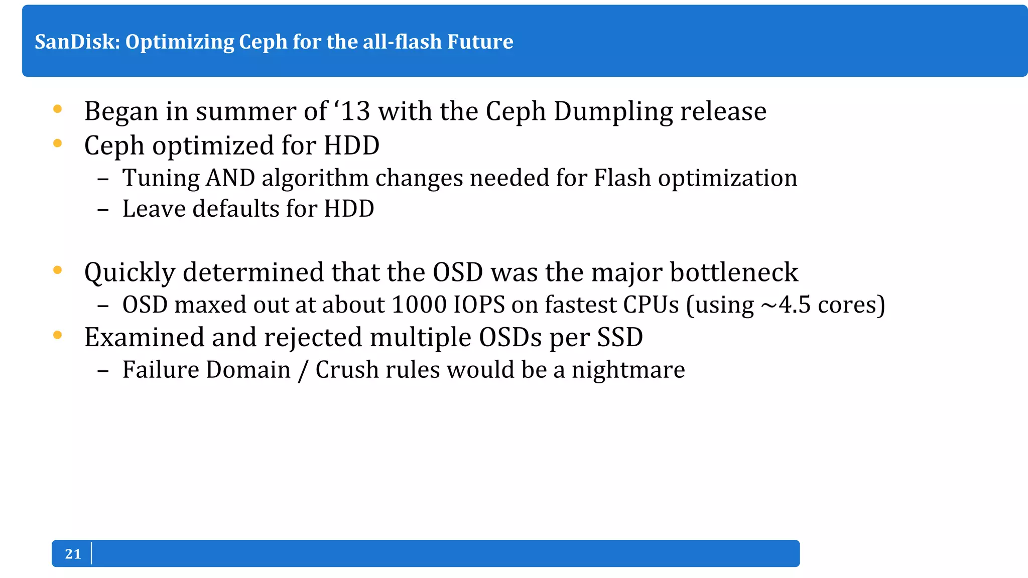 2121
• Began in summer of ‘13 with the Ceph Dumpling release
• Ceph optimized for HDD
– Tuning AND algorithm changes needed for Flash optimization
– Leave defaults for HDD
• Quickly determined that the OSD was the major bottleneck
– OSD maxed out at about 1000 IOPS on fastest CPUs (using ~4.5 cores)
• Examined and rejected multiple OSDs per SSD
– Failure Domain / Crush rules would be a nightmare
SanDisk: Optimizing Ceph for the all-flash Future
 