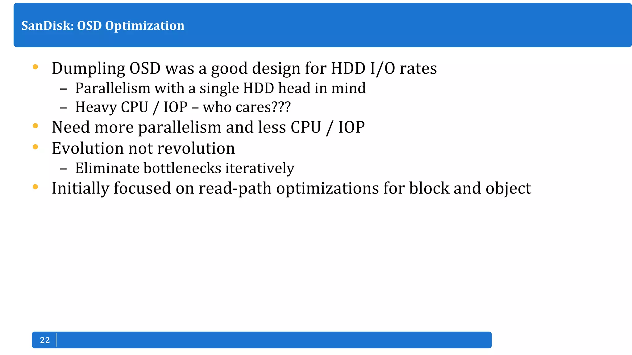 2222
• Dumpling OSD was a good design for HDD I/O rates
– Parallelism with a single HDD head in mind
– Heavy CPU / IOP – who cares???
• Need more parallelism and less CPU / IOP
• Evolution not revolution
– Eliminate bottlenecks iteratively
• Initially focused on read-path optimizations for block and object
SanDisk: OSD Optimization
 