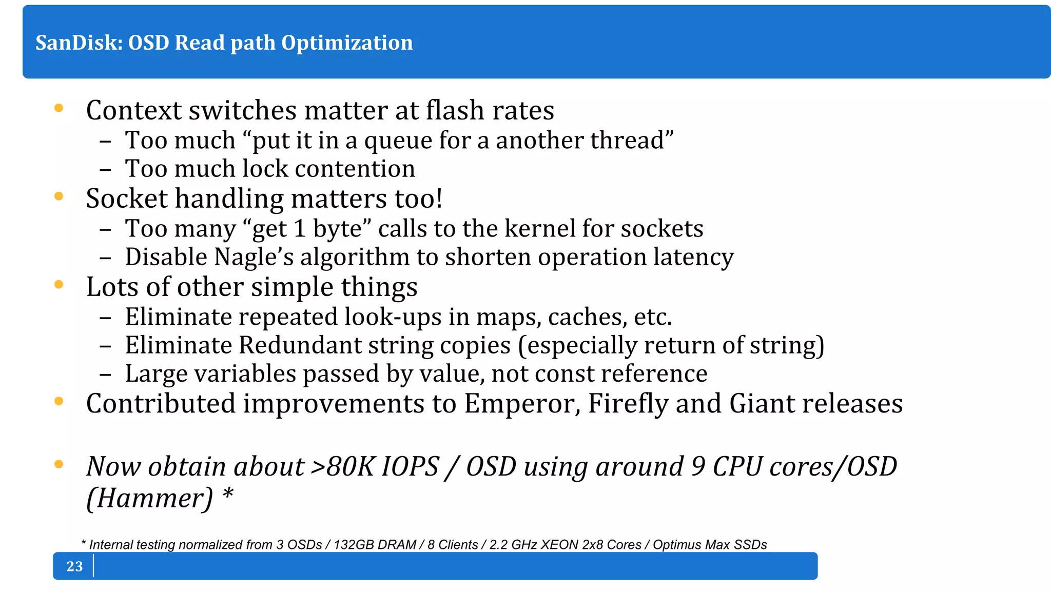 2323
• Context switches matter at flash rates
– Too much “put it in a queue for a another thread”
– Too much lock contention
• Socket handling matters too!
– Too many “get 1 byte” calls to the kernel for sockets
– Disable Nagle’s algorithm to shorten operation latency
• Lots of other simple things
– Eliminate repeated look-ups in maps, caches, etc.
– Eliminate Redundant string copies (especially return of string)
– Large variables passed by value, not const reference
• Contributed improvements to Emperor, Firefly and Giant releases
• Now obtain about >80K IOPS / OSD using around 9 CPU cores/OSD
(Hammer) *
SanDisk: OSD Read path Optimization
* Internal testing normalized from 3 OSDs / 132GB DRAM / 8 Clients / 2.2 GHz XEON 2x8 Cores / Optimus Max SSDs
 