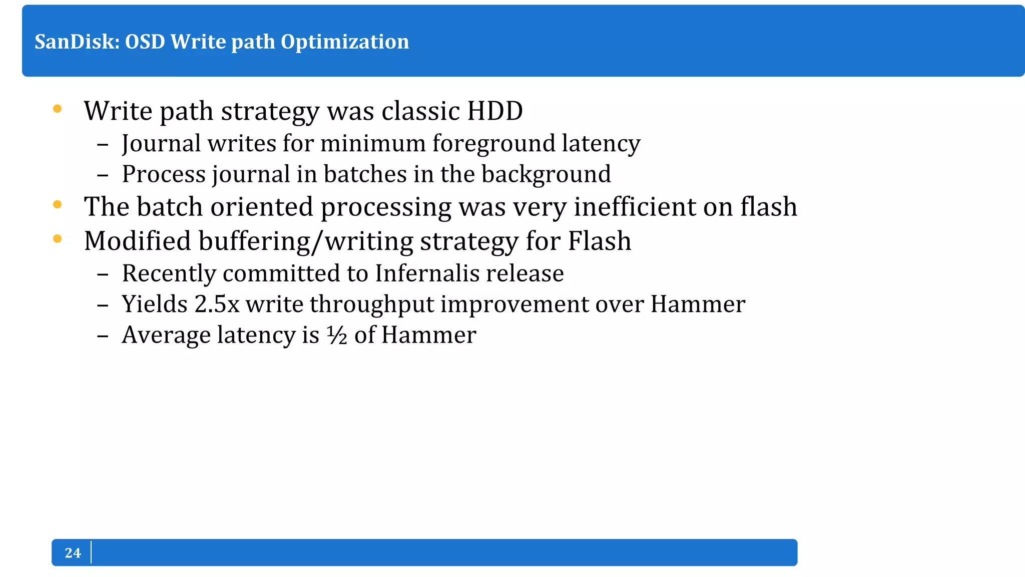 2424
• Write path strategy was classic HDD
– Journal writes for minimum foreground latency
– Process journal in batches in the background
• The batch oriented processing was very inefficient on flash
• Modified buffering/writing strategy for Flash
– Recently committed to Infernalis release
– Yields 2.5x write throughput improvement over Hammer
– Average latency is ½ of Hammer
SanDisk: OSD Write path Optimization
 