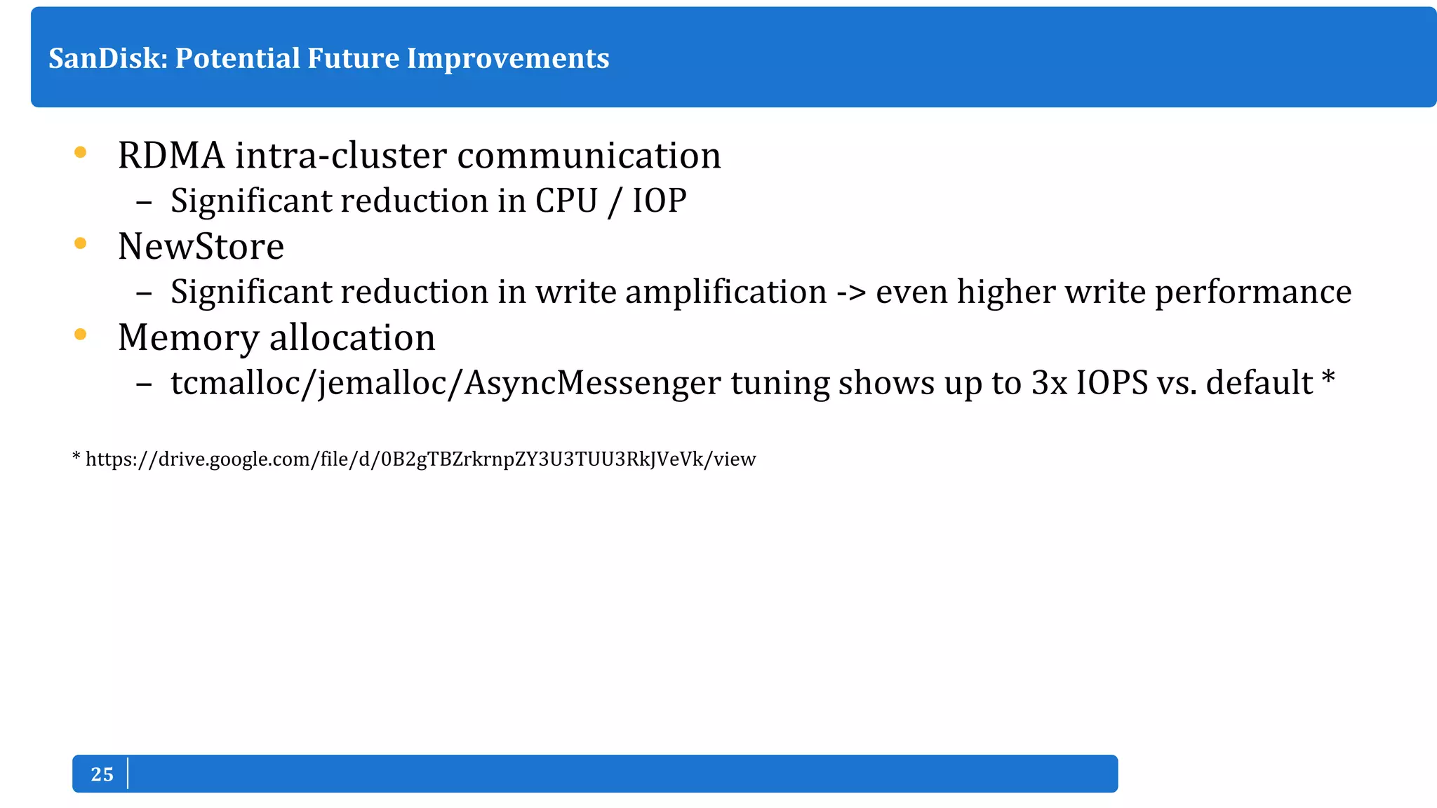 2525
• RDMA intra-cluster communication
– Significant reduction in CPU / IOP
• NewStore
– Significant reduction in write amplification -> even higher write performance
• Memory allocation
– tcmalloc/jemalloc/AsyncMessenger tuning shows up to 3x IOPS vs. default *
* https://drive.google.com/file/d/0B2gTBZrkrnpZY3U3TUU3RkJVeVk/view
SanDisk: Potential Future Improvements
 