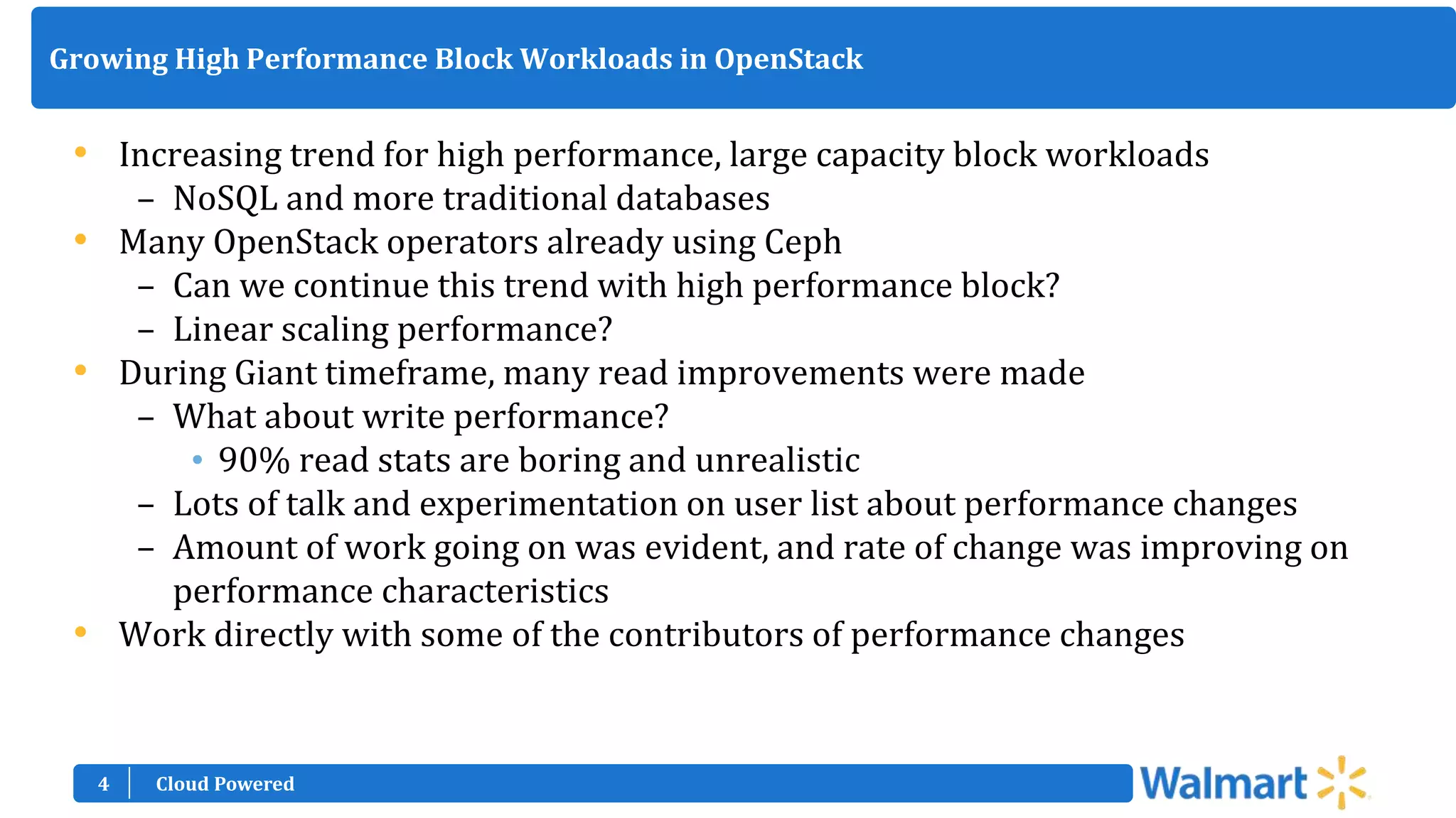 4
Growing High Performance Block Workloads in OpenStack
• Increasing trend for high performance, large capacity block workloads
– NoSQL and more traditional databases
• Many OpenStack operators already using Ceph
– Can we continue this trend with high performance block?
– Linear scaling performance?
• During Giant timeframe, many read improvements were made
– What about write performance?
• 90% read stats are boring and unrealistic
– Lots of talk and experimentation on user list about performance changes
– Amount of work going on was evident, and rate of change was improving on
performance characteristics
• Work directly with some of the contributors of performance changes
Cloud Powered
 