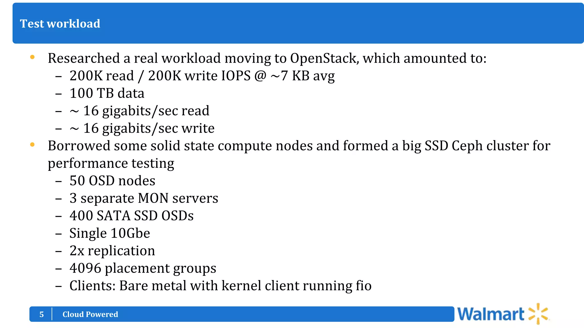 5
Test workload
• Researched a real workload moving to OpenStack, which amounted to:
– 200K read / 200K write IOPS @ ~7 KB avg
– 100 TB data
– ~ 16 gigabits/sec read
– ~ 16 gigabits/sec write
• Borrowed some solid state compute nodes and formed a big SSD Ceph cluster for
performance testing
– 50 OSD nodes
– 3 separate MON servers
– 400 SATA SSD OSDs
– Single 10Gbe
– 2x replication
– 4096 placement groups
– Clients: Bare metal with kernel client running fio
Cloud Powered
 