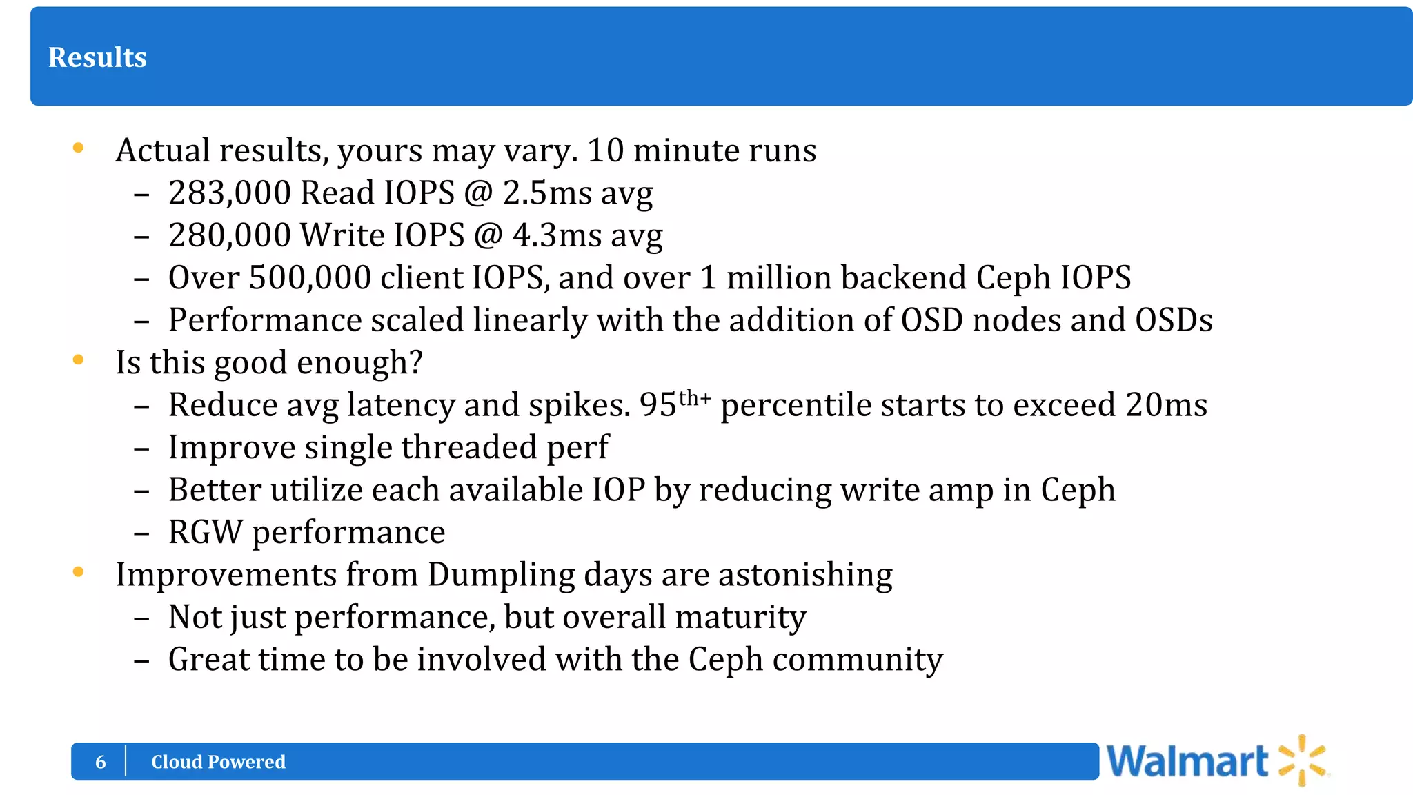 6
Results
• Actual results, yours may vary. 10 minute runs
– 283,000 Read IOPS @ 2.5ms avg
– 280,000 Write IOPS @ 4.3ms avg
– Over 500,000 client IOPS, and over 1 million backend Ceph IOPS
– Performance scaled linearly with the addition of OSD nodes and OSDs
• Is this good enough?
– Reduce avg latency and spikes. 95th+ percentile starts to exceed 20ms
– Improve single threaded perf
– Better utilize each available IOP by reducing write amp in Ceph
– RGW performance
• Improvements from Dumpling days are astonishing
– Not just performance, but overall maturity
– Great time to be involved with the Ceph community
Cloud Powered
 