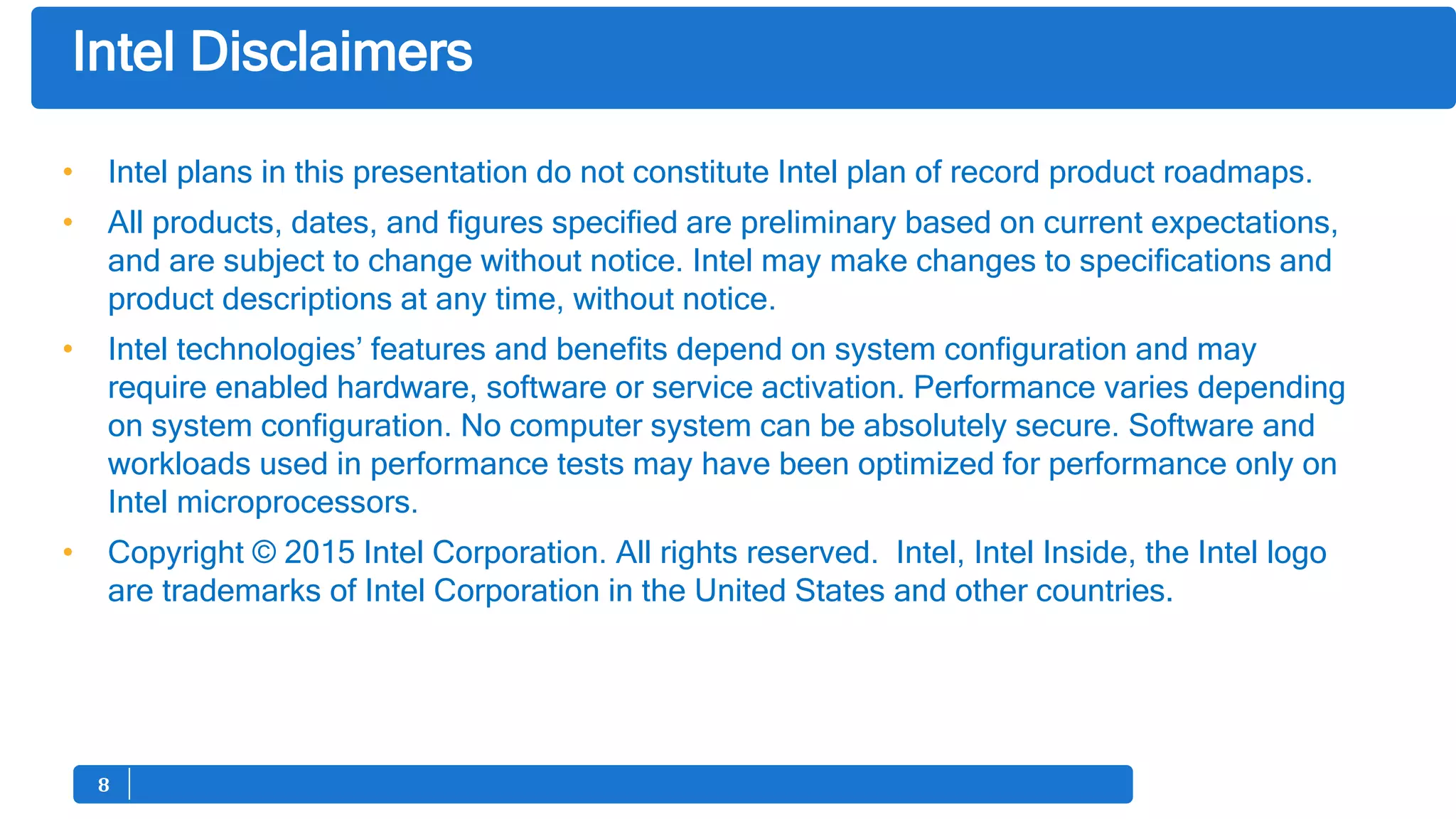 88
• Intel plans in this presentation do not constitute Intel plan of record product roadmaps.
• All products, dates, and figures specified are preliminary based on current expectations,
and are subject to change without notice. Intel may make changes to specifications and
product descriptions at any time, without notice.
• Intel technologies’ features and benefits depend on system configuration and may
require enabled hardware, software or service activation. Performance varies depending
on system configuration. No computer system can be absolutely secure. Software and
workloads used in performance tests may have been optimized for performance only on
Intel microprocessors.
• Copyright © 2015 Intel Corporation. All rights reserved. Intel, Intel Inside, the Intel logo
are trademarks of Intel Corporation in the United States and other countries.
Intel Disclaimers
 