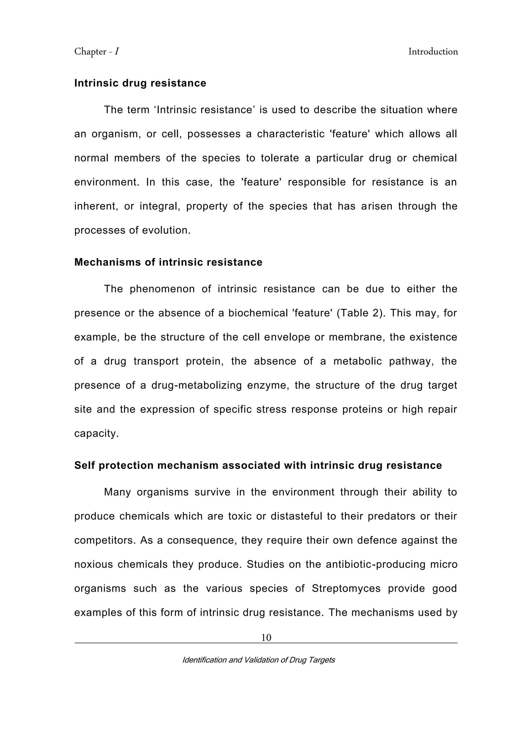 Chapter - I Introduction
_________________________________________________________________________
Identification and Validation of Drug Targets
10
Intrinsic drug resistance
The term ‘Intrinsic resistance’ is used to describe the situation where
an organism, or cell, possesses a characteristic 'feature' which allows all
normal members of the species to tolerate a particular drug or chemical
environment. In this case, the 'feature' responsible for resistance is an
inherent, or integral, property of the species that has arisen through the
processes of evolution.
Mechanisms of intrinsic resistance
The phenomenon of intrinsic resistance can be due to either the
presence or the absence of a biochemical 'feature' (Table 2). This may, for
example, be the structure of the cell envelope or membrane, the existence
of a drug transport protein, the absence of a metabolic pathway, the
presence of a drug-metabolizing enzyme, the structure of the drug target
site and the expression of specific stress response proteins or high repair
capacity.
Self protection mechanism associated with intrinsic drug resistance
Many organisms survive in the environment through their ability to
produce chemicals which are toxic or distasteful to their predators or their
competitors. As a consequence, they require their own defence against the
noxious chemicals they produce. Studies on the antibiotic-producing micro
organisms such as the various species of Streptomyces provide good
examples of this form of intrinsic drug resistance. The mechanisms used by
 