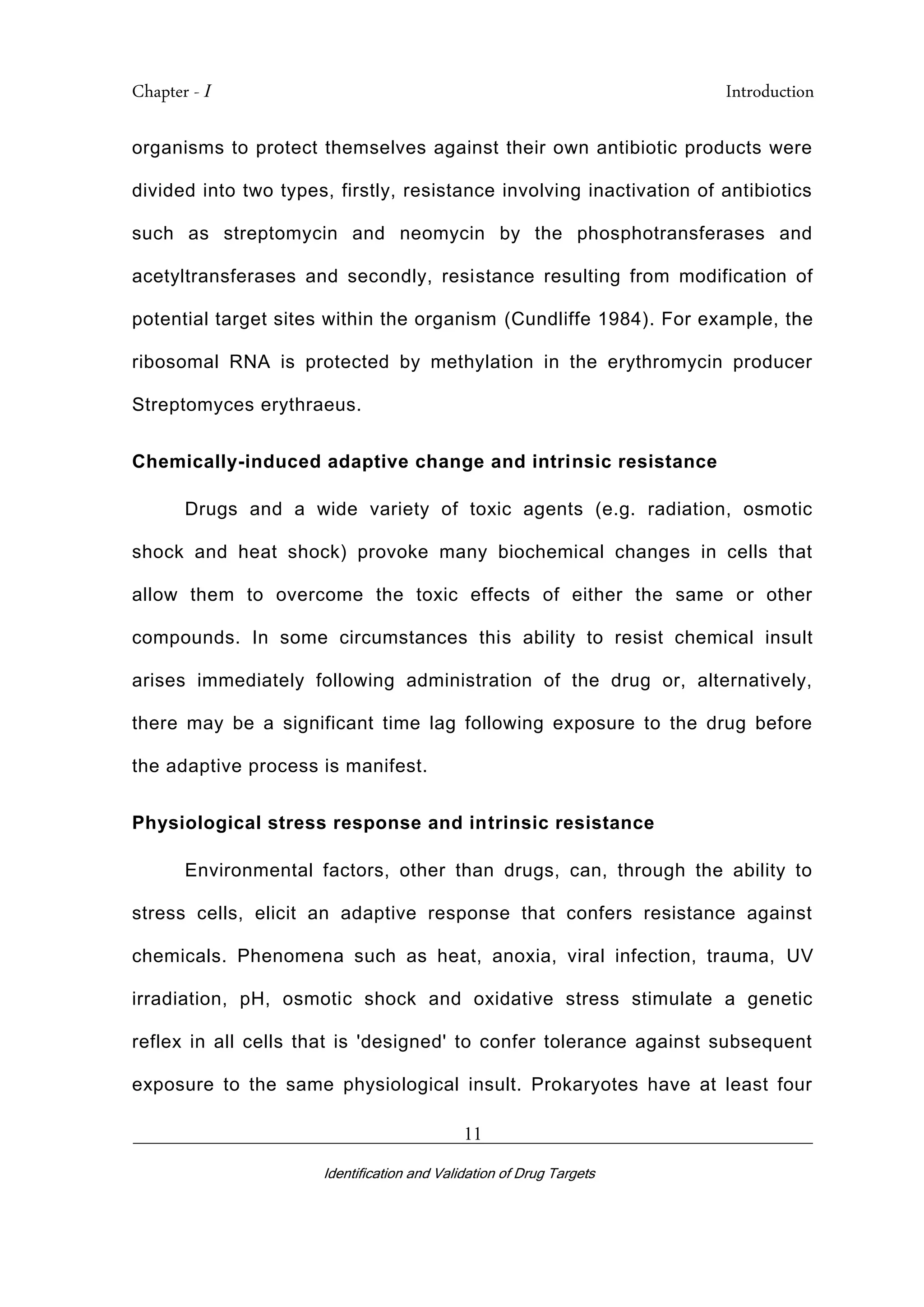 Chapter - I Introduction
_________________________________________________________________________
Identification and Validation of Drug Targets
11
organisms to protect themselves against their own antibiotic products were
divided into two types, firstly, resistance involving inactivation of antibiotics
such as streptomycin and neomycin by the phosphotransferases and
acetyltransferases and secondly, resistance resulting from modification of
potential target sites within the organism (Cundliffe 1984). For example, the
ribosomal RNA is protected by methylation in the erythromycin producer
Streptomyces erythraeus.
Chemically-induced adaptive change and intrinsic resistance
Drugs and a wide variety of toxic agents (e.g. radiation, osmotic
shock and heat shock) provoke many biochemical changes in cells that
allow them to overcome the toxic effects of either the same or other
compounds. In some circumstances this ability to resist chemical insult
arises immediately following administration of the drug or, alternatively,
there may be a significant time lag following exposure to the drug before
the adaptive process is manifest.
Physiological stress response and intrinsic resistance
Environmental factors, other than drugs, can, through the ability to
stress cells, elicit an adaptive response that confers resistance against
chemicals. Phenomena such as heat, anoxia, viral infection, trauma, UV
irradiation, pH, osmotic shock and oxidative stress stimulate a genetic
reflex in all cells that is 'designed' to confer tolerance against subsequent
exposure to the same physiological insult. Prokaryotes have at least four
 