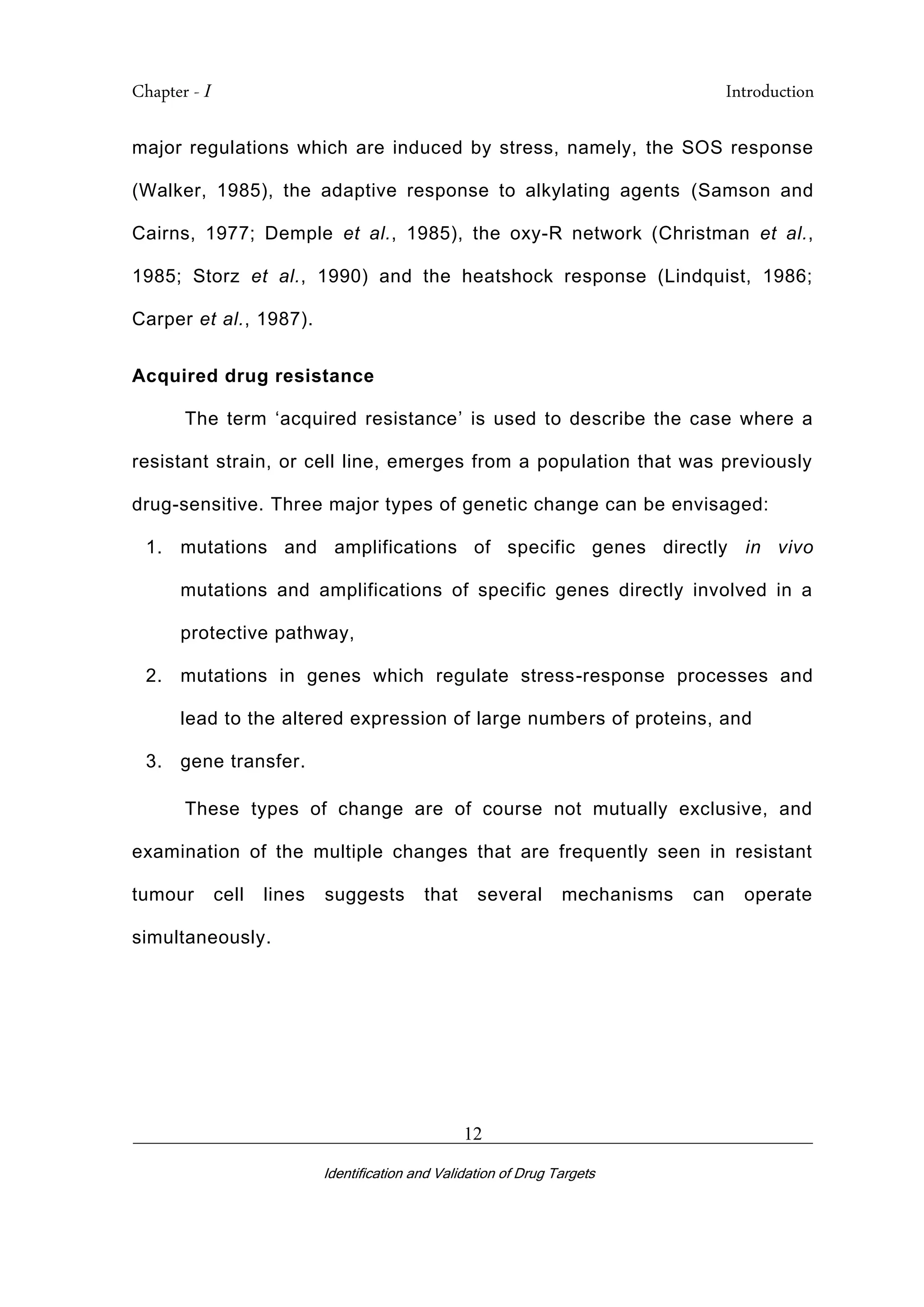 Chapter - I Introduction
_________________________________________________________________________
Identification and Validation of Drug Targets
12
major regulations which are induced by stress, namely, the SOS response
(Walker, 1985), the adaptive response to alkylating agents (Samson and
Cairns, 1977; Demple et al., 1985), the oxy-R network (Christman et al.,
1985; Storz et al., 1990) and the heatshock response (Lindquist, 1986;
Carper et al., 1987).
Acquired drug resistance
The term ‘acquired resistance’ is used to describe the case where a
resistant strain, or cell line, emerges from a population that was previously
drug-sensitive. Three major types of genetic change can be envisaged:
1. mutations and amplifications of specific genes directly in vivo
mutations and amplifications of specific genes directly involved in a
protective pathway,
2. mutations in genes which regulate stress-response processes and
lead to the altered expression of large numbers of proteins, and
3. gene transfer.
These types of change are of course not mutually exclusive, and
examination of the multiple changes that are frequently seen in resistant
tumour cell lines suggests that several mechanisms can operate
simultaneously.
 