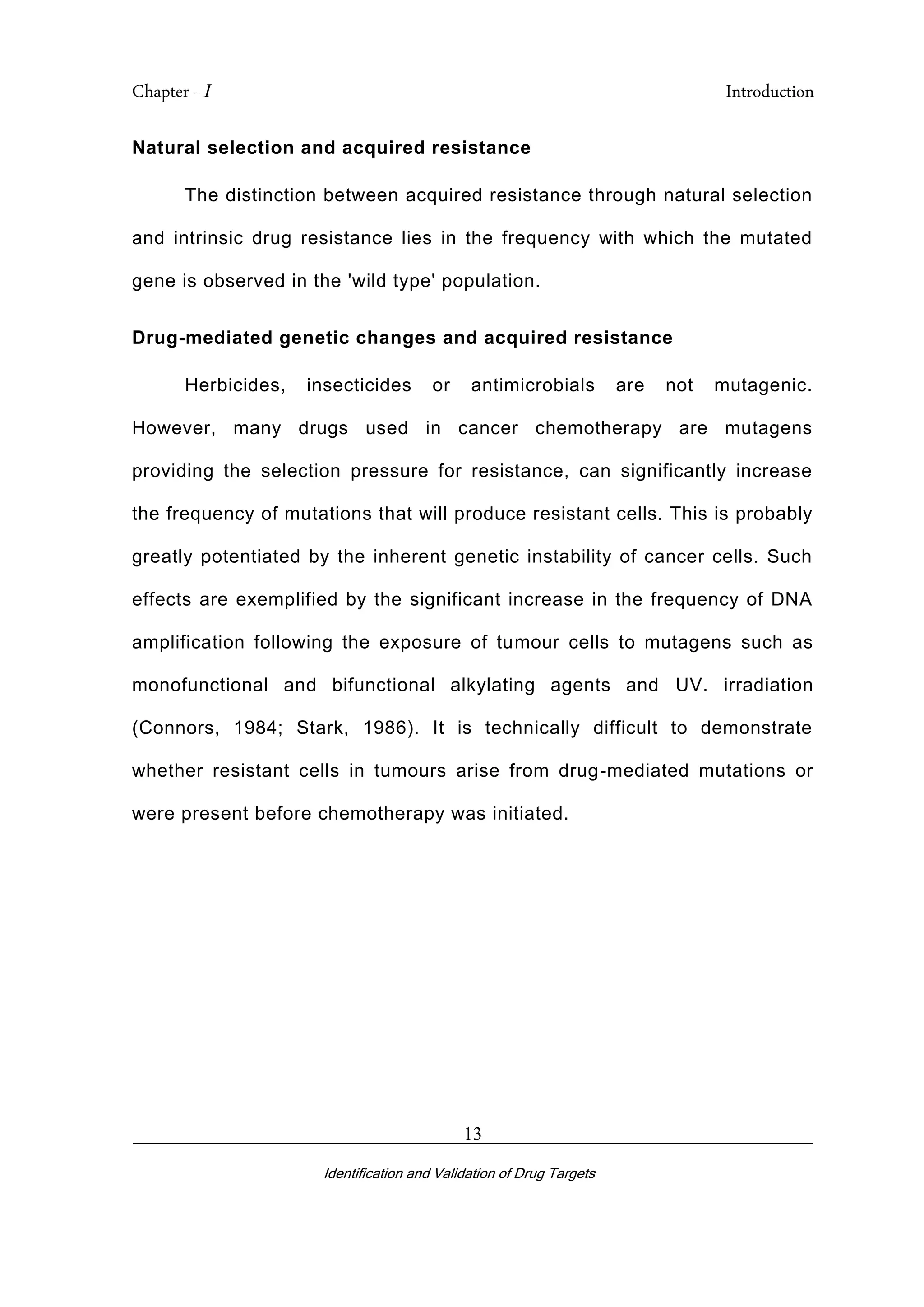 Chapter - I Introduction
_________________________________________________________________________
Identification and Validation of Drug Targets
13
Natural selection and acquired resistance
The distinction between acquired resistance through natural selection
and intrinsic drug resistance lies in the frequency with which the mutated
gene is observed in the 'wild type' population.
Drug-mediated genetic changes and acquired resistance
Herbicides, insecticides or antimicrobials are not mutagenic.
However, many drugs used in cancer chemotherapy are mutagens
providing the selection pressure for resistance, can significantly increase
the frequency of mutations that will produce resistant cells. This is probably
greatly potentiated by the inherent genetic instability of cancer cells. Such
effects are exemplified by the significant increase in the frequency of DNA
amplification following the exposure of tumour cells to mutagens such as
monofunctional and bifunctional alkylating agents and UV. irradiation
(Connors, 1984; Stark, 1986). It is technically difficult to demonstrate
whether resistant cells in tumours arise from drug-mediated mutations or
were present before chemotherapy was initiated.
 