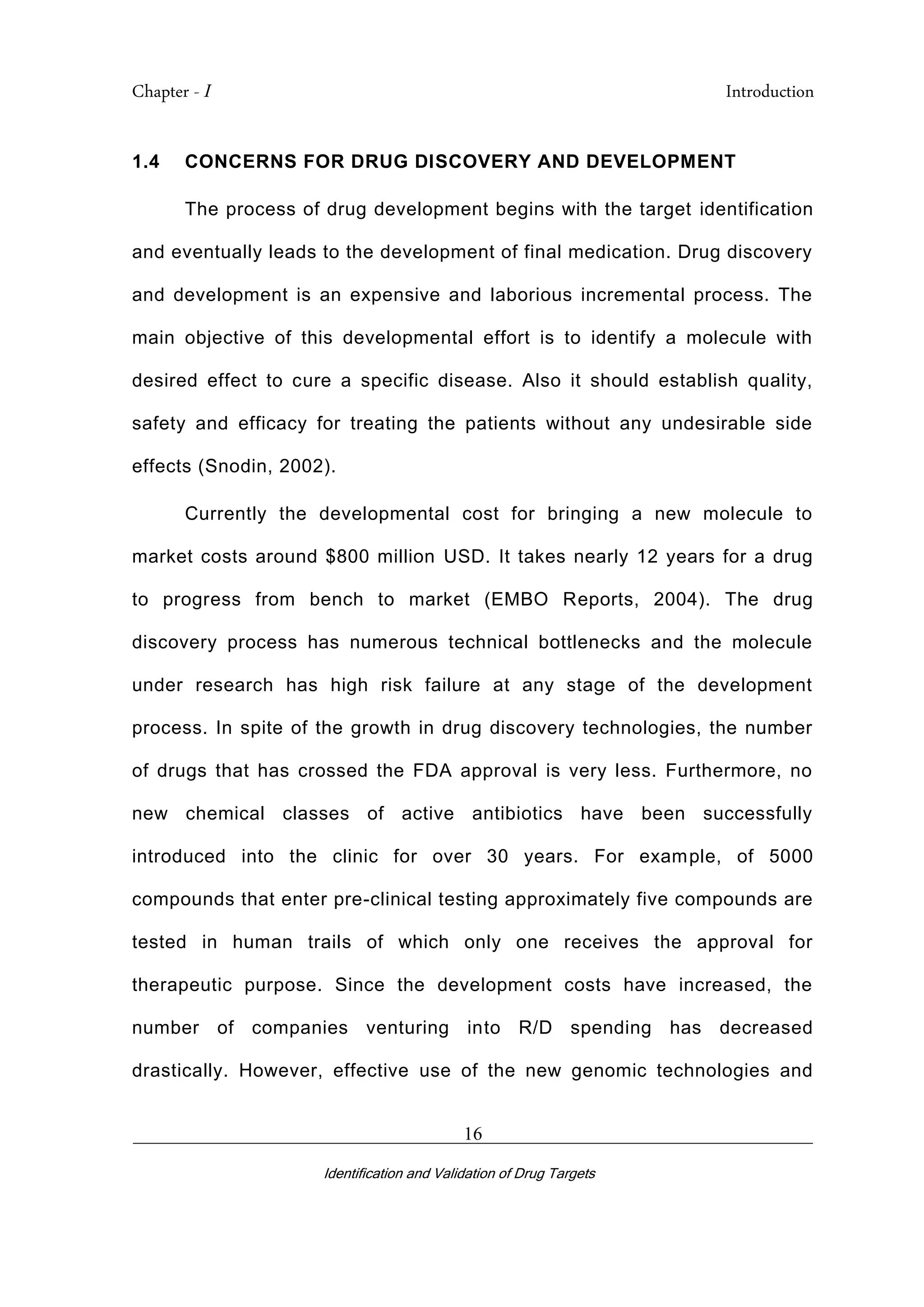 Chapter - I Introduction
_________________________________________________________________________
Identification and Validation of Drug Targets
16
1.4 CONCERNS FOR DRUG DISCOVERY AND DEVELOPMENT
The process of drug development begins with the target identification
and eventually leads to the development of final medication. Drug discovery
and development is an expensive and laborious incremental process. The
main objective of this developmental effort is to identify a molecule with
desired effect to cure a specific disease. Also it should establish quality,
safety and efficacy for treating the patients without any undesirable side
effects (Snodin, 2002).
Currently the developmental cost for bringing a new molecule to
market costs around $800 million USD. It takes nearly 12 years for a drug
to progress from bench to market (EMBO Reports, 2004). The drug
discovery process has numerous technical bottlenecks and the molecule
under research has high risk failure at any stage of the development
process. In spite of the growth in drug discovery technologies, the number
of drugs that has crossed the FDA approval is very less. Furthermore, no
new chemical classes of active antibiotics have been successfully
introduced into the clinic for over 30 years. For example, of 5000
compounds that enter pre-clinical testing approximately five compounds are
tested in human trails of which only one receives the approval for
therapeutic purpose. Since the development costs have increased, the
number of companies venturing into R/D spending has decreased
drastically. However, effective use of the new genomic technologies and
 