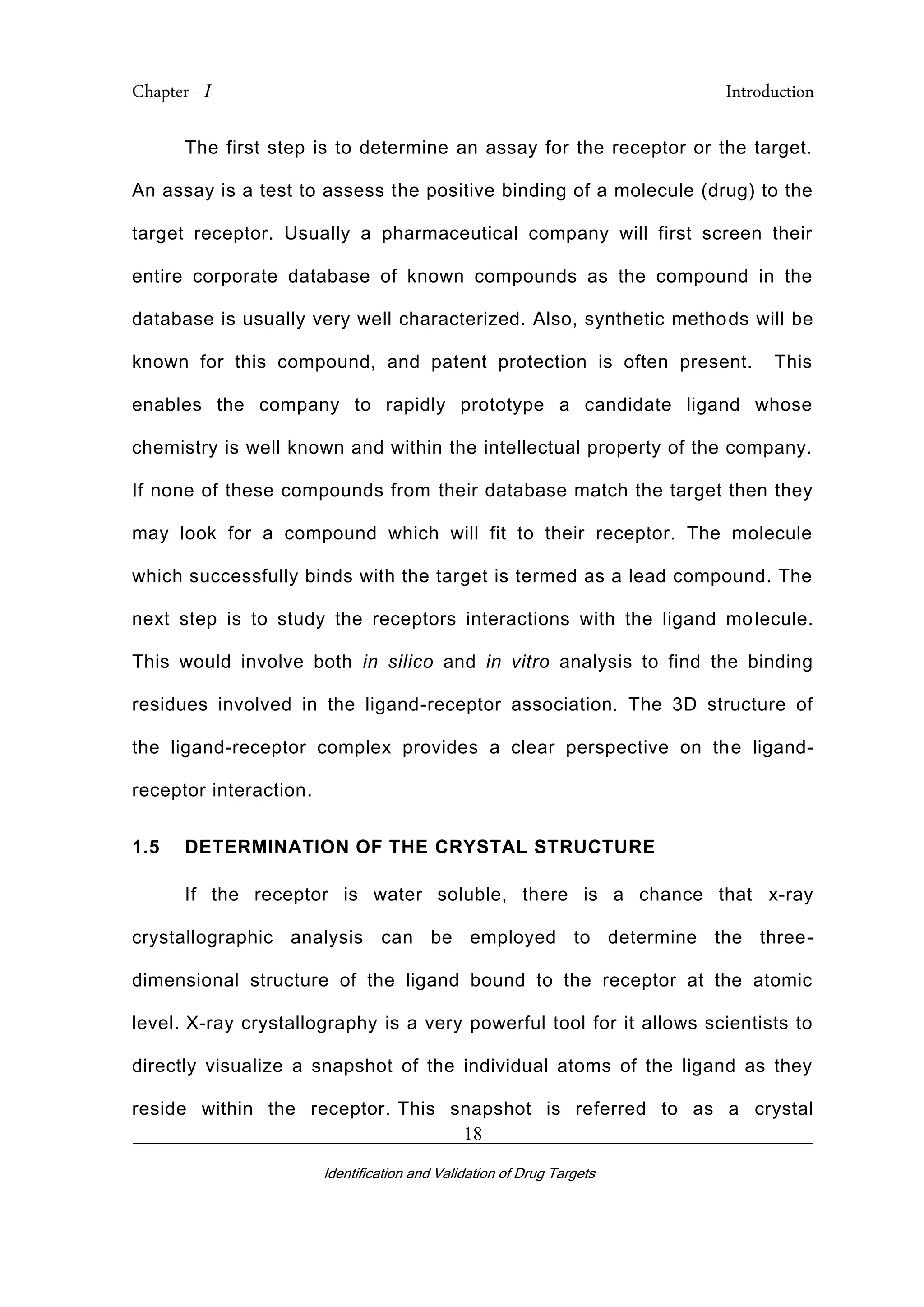 Chapter - I Introduction
_________________________________________________________________________
Identification and Validation of Drug Targets
18
The first step is to determine an assay for the receptor or the target.
An assay is a test to assess the positive binding of a molecule (drug) to the
target receptor. Usually a pharmaceutical company will first screen their
entire corporate database of known compounds as the compound in the
database is usually very well characterized. Also, synthetic methods will be
known for this compound, and patent protection is often present. This
enables the company to rapidly prototype a candidate ligand whose
chemistry is well known and within the intellectual property of the company.
If none of these compounds from their database match the target then they
may look for a compound which will fit to their receptor. The molecule
which successfully binds with the target is termed as a lead compound. The
next step is to study the receptors interactions with the ligand molecule.
This would involve both in silico and in vitro analysis to find the binding
residues involved in the ligand-receptor association. The 3D structure of
the ligand-receptor complex provides a clear perspective on the ligand-
receptor interaction.
1.5 DETERMINATION OF THE CRYSTAL STRUCTURE
If the receptor is water soluble, there is a chance that x-ray
crystallographic analysis can be employed to determine the three-
dimensional structure of the ligand bound to the receptor at the atomic
level. X-ray crystallography is a very powerful tool for it allows scientists to
directly visualize a snapshot of the individual atoms of the ligand as they
reside within the receptor. This snapshot is referred to as a crystal
 