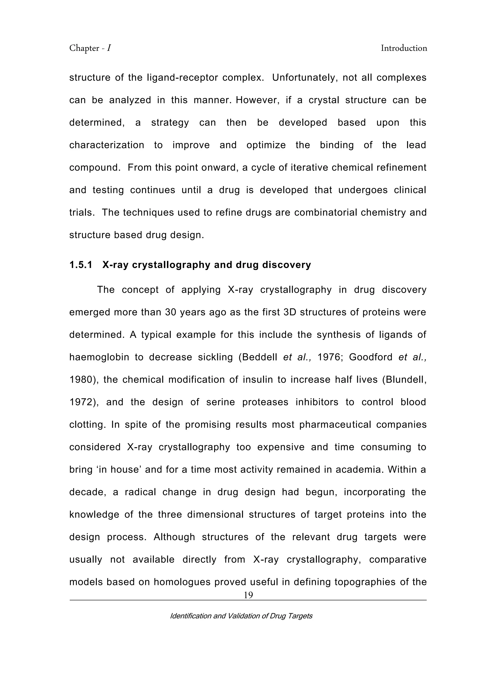 Chapter - I Introduction
_________________________________________________________________________
Identification and Validation of Drug Targets
19
structure of the ligand-receptor complex. Unfortunately, not all complexes
can be analyzed in this manner. However, if a crystal structure can be
determined, a strategy can then be developed based upon this
characterization to improve and optimize the binding of the lead
compound. From this point onward, a cycle of iterative chemical refinement
and testing continues until a drug is developed that undergoes clinical
trials. The techniques used to refine drugs are combinatorial chemistry and
structure based drug design.
1.5.1 X-ray crystallography and drug discovery
The concept of applying X-ray crystallography in drug discovery
emerged more than 30 years ago as the first 3D structures of proteins were
determined. A typical example for this include the synthesis of ligands of
haemoglobin to decrease sickling (Beddell et al., 1976; Goodford et al.,
1980), the chemical modification of insulin to increase half lives (Blundell,
1972), and the design of serine proteases inhibitors to control blood
clotting. In spite of the promising results most pharmaceutical companies
considered X-ray crystallography too expensive and time consuming to
bring ‘in house’ and for a time most activity remained in academia. Within a
decade, a radical change in drug design had begun, incorporating the
knowledge of the three dimensional structures of target proteins into the
design process. Although structures of the relevant drug targets were
usually not available directly from X-ray crystallography, comparative
models based on homologues proved useful in defining topographies of the
 