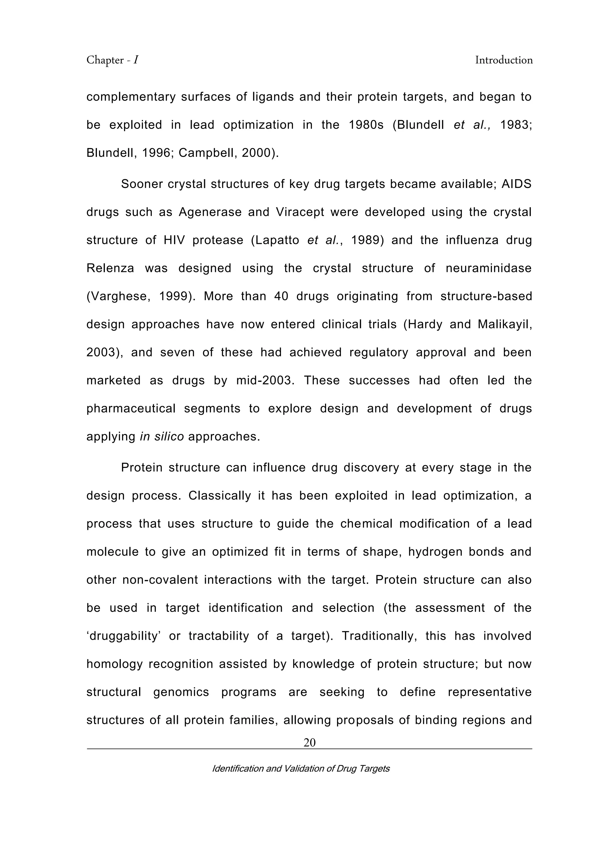Chapter - I Introduction
_________________________________________________________________________
Identification and Validation of Drug Targets
20
complementary surfaces of ligands and their protein targets, and began to
be exploited in lead optimization in the 1980s (Blundell et al., 1983;
Blundell, 1996; Campbell, 2000).
Sooner crystal structures of key drug targets became available; AIDS
drugs such as Agenerase and Viracept were developed using the crystal
structure of HIV protease (Lapatto et al., 1989) and the influenza drug
Relenza was designed using the crystal structure of neuraminidase
(Varghese, 1999). More than 40 drugs originating from structure-based
design approaches have now entered clinical trials (Hardy and Malikayil,
2003), and seven of these had achieved regulatory approval and been
marketed as drugs by mid-2003. These successes had often led the
pharmaceutical segments to explore design and development of drugs
applying in silico approaches.
Protein structure can influence drug discovery at every stage in the
design process. Classically it has been exploited in lead optimization, a
process that uses structure to guide the chemical modification of a lead
molecule to give an optimized fit in terms of shape, hydrogen bonds and
other non-covalent interactions with the target. Protein structure can also
be used in target identification and selection (the assessment of the
‘druggability’ or tractability of a target). Traditionally, this has involved
homology recognition assisted by knowledge of protein structure; but now
structural genomics programs are seeking to define representative
structures of all protein families, allowing proposals of binding regions and
 