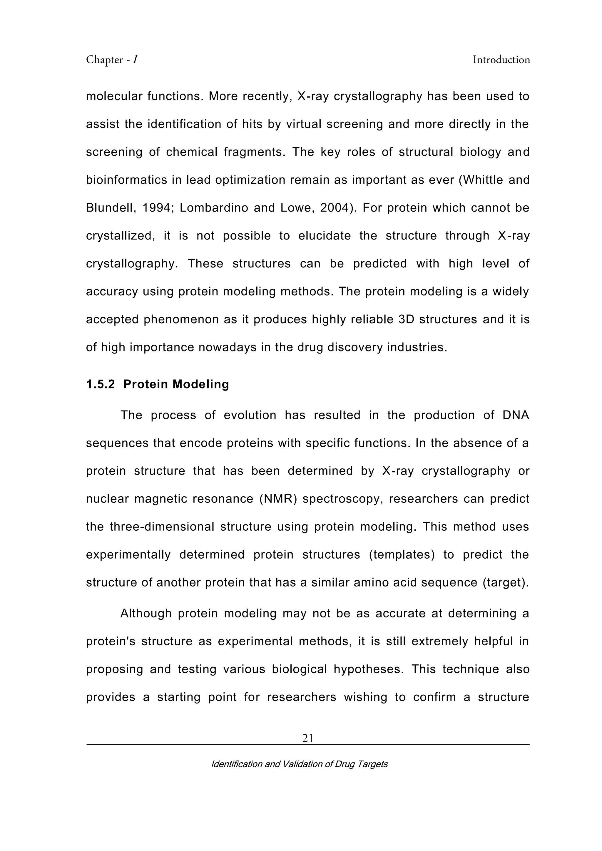Chapter - I Introduction
_________________________________________________________________________
Identification and Validation of Drug Targets
21
molecular functions. More recently, X-ray crystallography has been used to
assist the identification of hits by virtual screening and more directly in the
screening of chemical fragments. The key roles of structural biology and
bioinformatics in lead optimization remain as important as ever (Whittle and
Blundell, 1994; Lombardino and Lowe, 2004). For protein which cannot be
crystallized, it is not possible to elucidate the structure through X-ray
crystallography. These structures can be predicted with high level of
accuracy using protein modeling methods. The protein modeling is a widely
accepted phenomenon as it produces highly reliable 3D structures and it is
of high importance nowadays in the drug discovery industries.
1.5.2 Protein Modeling
The process of evolution has resulted in the production of DNA
sequences that encode proteins with specific functions. In the absence of a
protein structure that has been determined by X-ray crystallography or
nuclear magnetic resonance (NMR) spectroscopy, researchers can predict
the three-dimensional structure using protein modeling. This method uses
experimentally determined protein structures (templates) to predict the
structure of another protein that has a similar amino acid sequence (target).
Although protein modeling may not be as accurate at determining a
protein's structure as experimental methods, it is still extremely helpful in
proposing and testing various biological hypotheses. This technique also
provides a starting point for researchers wishing to confirm a structure
 