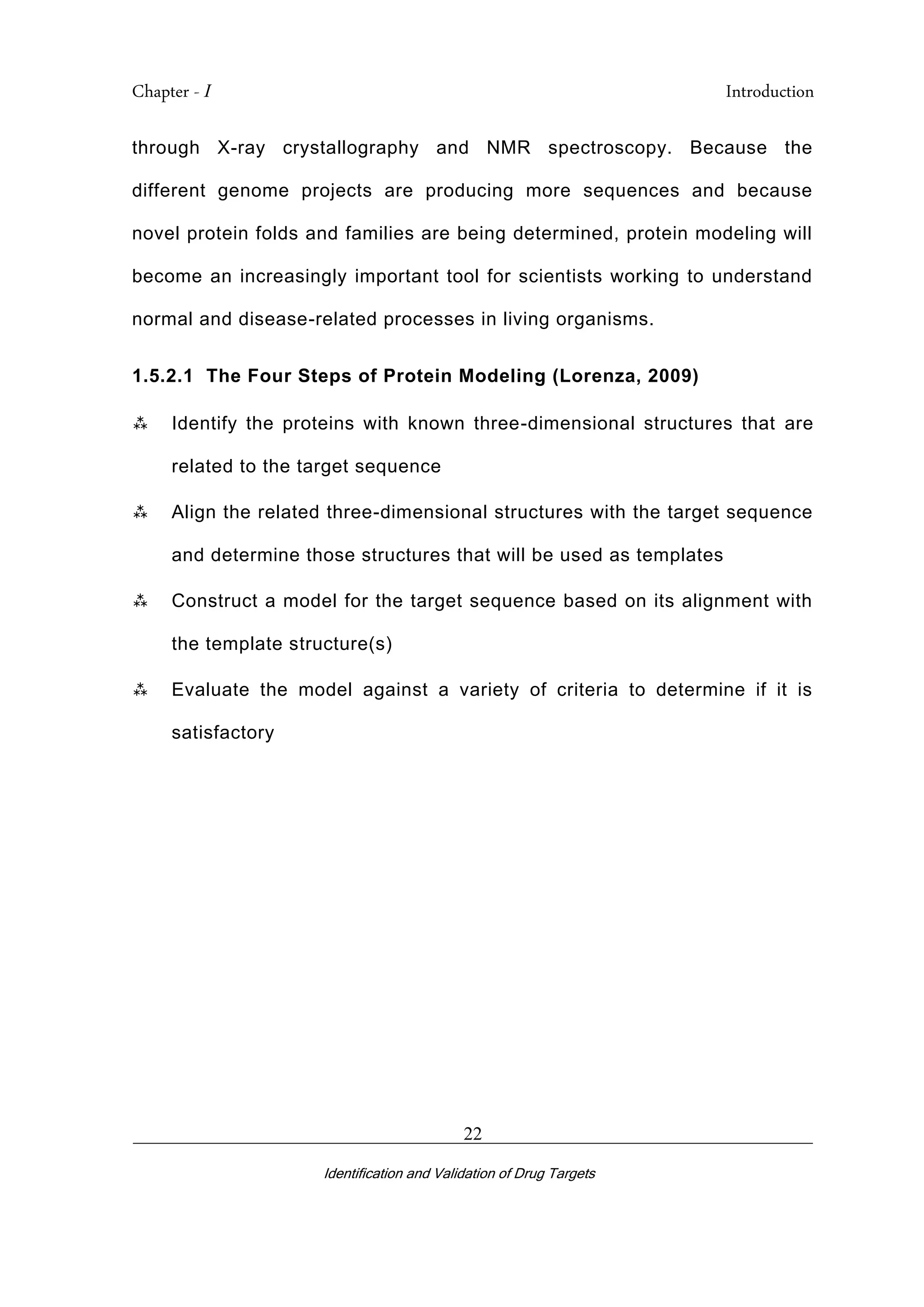 Chapter - I Introduction
_________________________________________________________________________
Identification and Validation of Drug Targets
22
through X-ray crystallography and NMR spectroscopy. Because the
different genome projects are producing more sequences and because
novel protein folds and families are being determined, protein modeling will
become an increasingly important tool for scientists working to understand
normal and disease-related processes in living organisms.
1.5.2.1 The Four Steps of Protein Modeling (Lorenza, 2009)
 Identify the proteins with known three-dimensional structures that are
related to the target sequence
 Align the related three-dimensional structures with the target sequence
and determine those structures that will be used as templates
 Construct a model for the target sequence based on its alignment with
the template structure(s)
 Evaluate the model against a variety of criteria to determine if it is
satisfactory
 