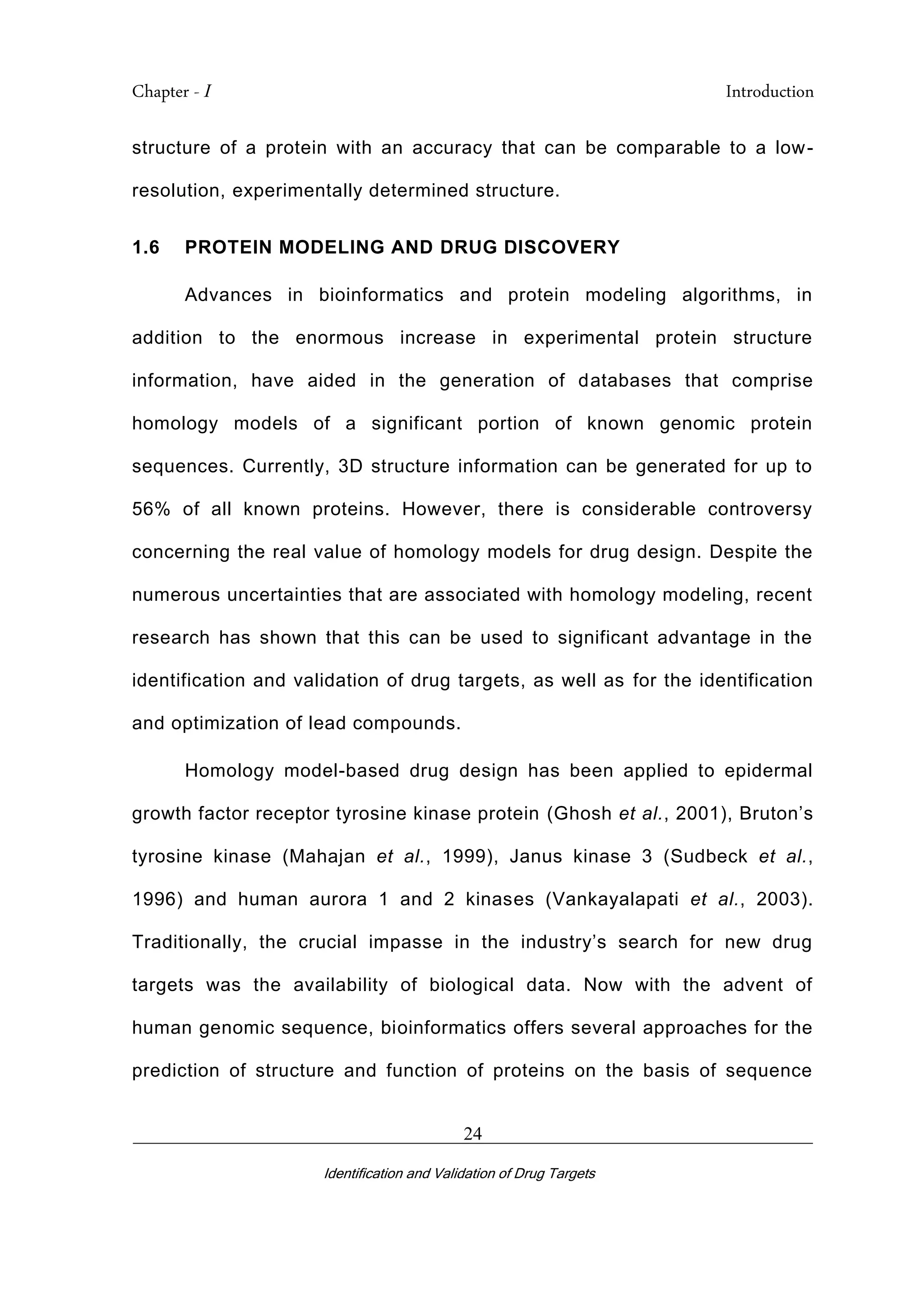 Chapter - I Introduction
_________________________________________________________________________
Identification and Validation of Drug Targets
24
structure of a protein with an accuracy that can be comparable to a low-
resolution, experimentally determined structure.
1.6 PROTEIN MODELING AND DRUG DISCOVERY
Advances in bioinformatics and protein modeling algorithms, in
addition to the enormous increase in experimental protein structure
information, have aided in the generation of databases that comprise
homology models of a significant portion of known genomic protein
sequences. Currently, 3D structure information can be generated for up to
56% of all known proteins. However, there is considerable controversy
concerning the real value of homology models for drug design. Despite the
numerous uncertainties that are associated with homology modeling, recent
research has shown that this can be used to significant advantage in the
identification and validation of drug targets, as well as for the identification
and optimization of lead compounds.
Homology model-based drug design has been applied to epidermal
growth factor receptor tyrosine kinase protein (Ghosh et al., 2001), Bruton’s
tyrosine kinase (Mahajan et al., 1999), Janus kinase 3 (Sudbeck et al.,
1996) and human aurora 1 and 2 kinases (Vankayalapati et al., 2003).
Traditionally, the crucial impasse in the industry’s search for new drug
targets was the availability of biological data. Now with the advent of
human genomic sequence, bioinformatics offers several approaches for the
prediction of structure and function of proteins on the basis of sequence
 