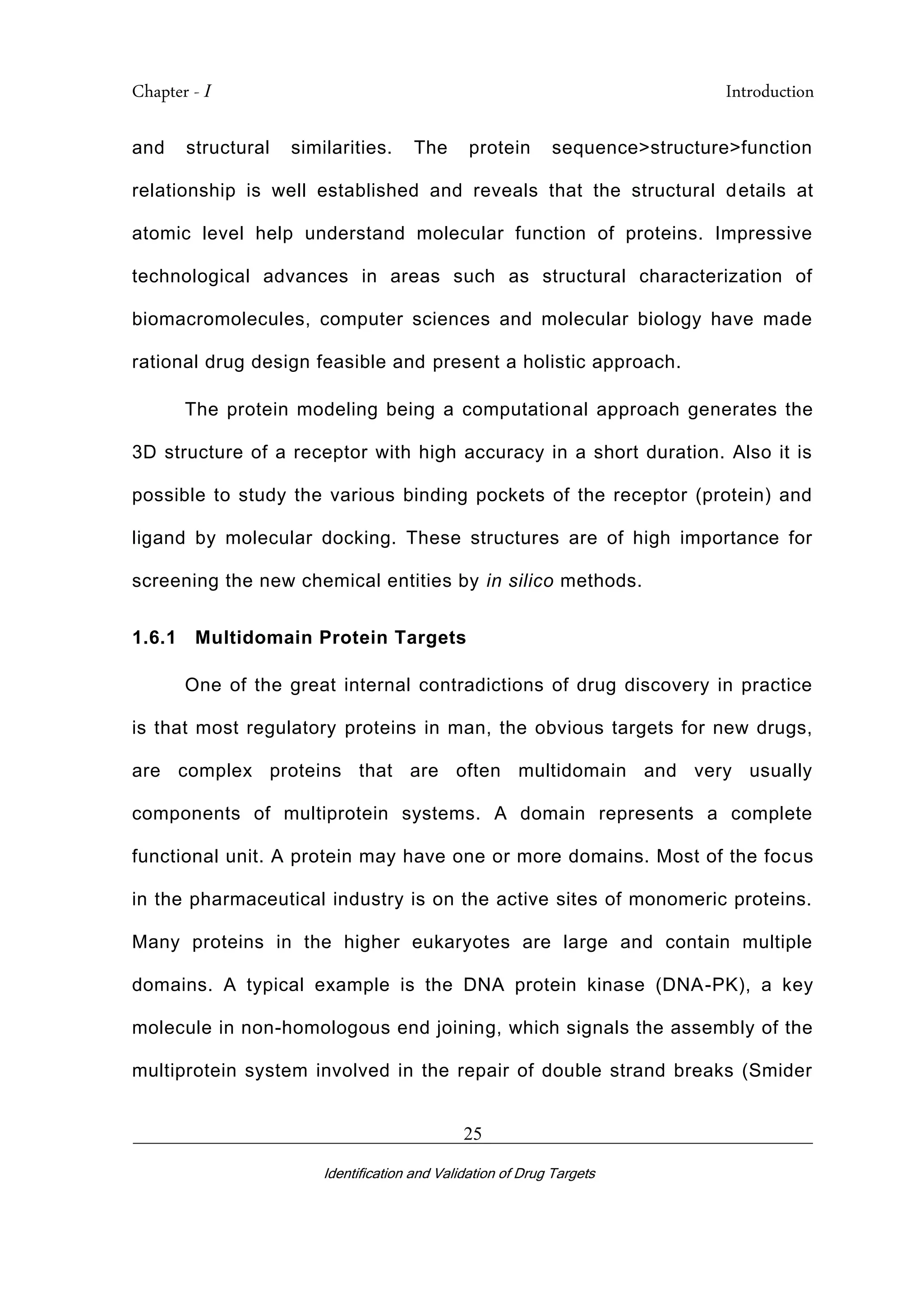 Chapter - I Introduction
_________________________________________________________________________
Identification and Validation of Drug Targets
25
and structural similarities. The protein sequence>structure>function
relationship is well established and reveals that the structural details at
atomic level help understand molecular function of proteins. Impressive
technological advances in areas such as structural characterization of
biomacromolecules, computer sciences and molecular biology have made
rational drug design feasible and present a holistic approach.
The protein modeling being a computational approach generates the
3D structure of a receptor with high accuracy in a short duration. Also it is
possible to study the various binding pockets of the receptor (protein) and
ligand by molecular docking. These structures are of high importance for
screening the new chemical entities by in silico methods.
1.6.1 Multidomain Protein Targets
One of the great internal contradictions of drug discovery in practice
is that most regulatory proteins in man, the obvious targets for new drugs,
are complex proteins that are often multidomain and very usually
components of multiprotein systems. A domain represents a complete
functional unit. A protein may have one or more domains. Most of the focus
in the pharmaceutical industry is on the active sites of monomeric proteins.
Many proteins in the higher eukaryotes are large and contain multiple
domains. A typical example is the DNA protein kinase (DNA-PK), a key
molecule in non-homologous end joining, which signals the assembly of the
multiprotein system involved in the repair of double strand breaks (Smider
 