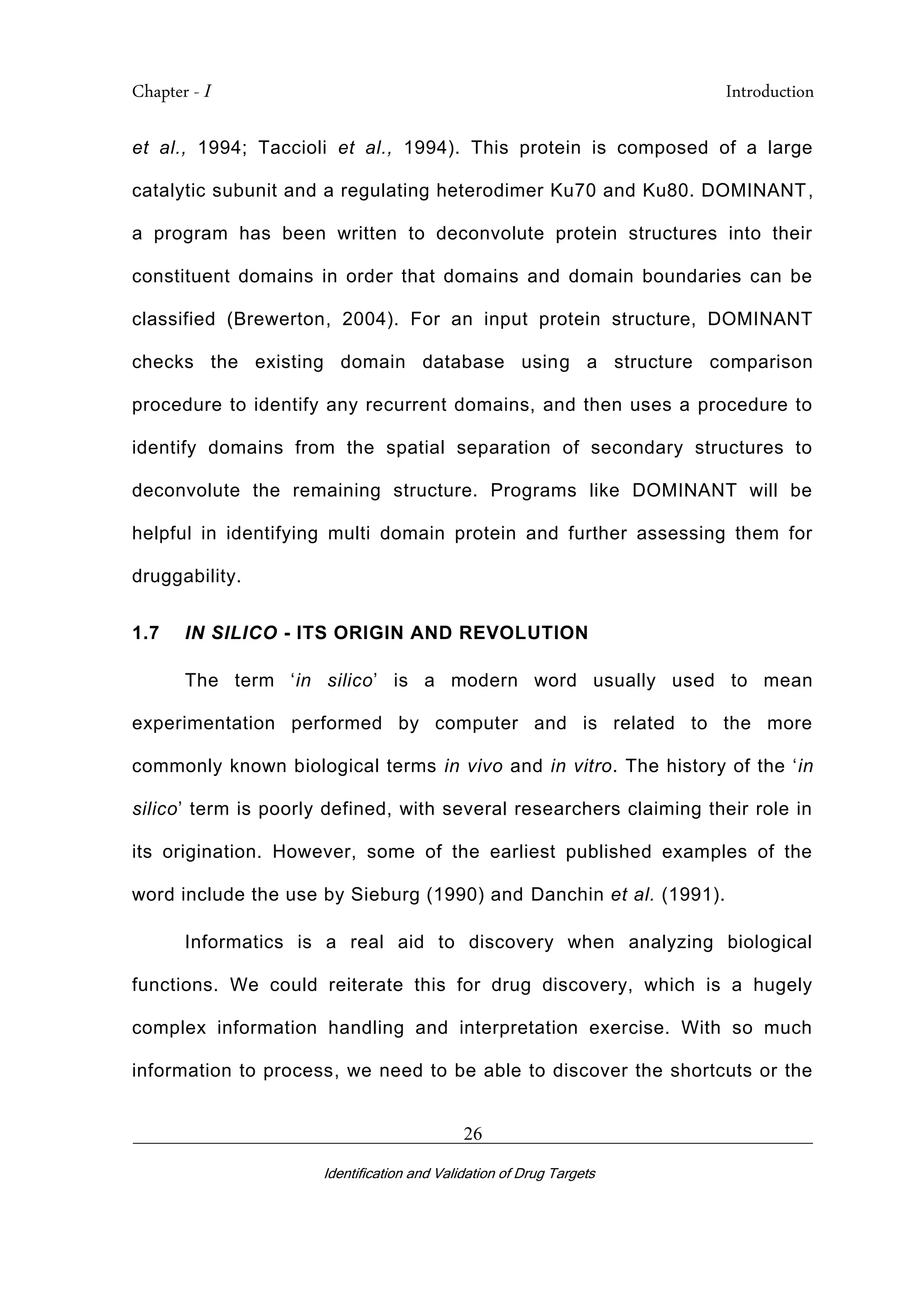 Chapter - I Introduction
_________________________________________________________________________
Identification and Validation of Drug Targets
26
et al., 1994; Taccioli et al., 1994). This protein is composed of a large
catalytic subunit and a regulating heterodimer Ku70 and Ku80. DOMINANT,
a program has been written to deconvolute protein structures into their
constituent domains in order that domains and domain boundaries can be
classified (Brewerton, 2004). For an input protein structure, DOMINANT
checks the existing domain database using a structure comparison
procedure to identify any recurrent domains, and then uses a procedure to
identify domains from the spatial separation of secondary structures to
deconvolute the remaining structure. Programs like DOMINANT will be
helpful in identifying multi domain protein and further assessing them for
druggability.
1.7 IN SILICO - ITS ORIGIN AND REVOLUTION
The term ‘in silico’ is a modern word usually used to mean
experimentation performed by computer and is related to the more
commonly known biological terms in vivo and in vitro. The history of the ‘in
silico’ term is poorly defined, with several researchers claiming their role in
its origination. However, some of the earliest published examples of the
word include the use by Sieburg (1990) and Danchin et al. (1991).
Informatics is a real aid to discovery when analyzing biological
functions. We could reiterate this for drug discovery, which is a hugely
complex information handling and interpretation exercise. With so much
information to process, we need to be able to discover the shortcuts or the
 