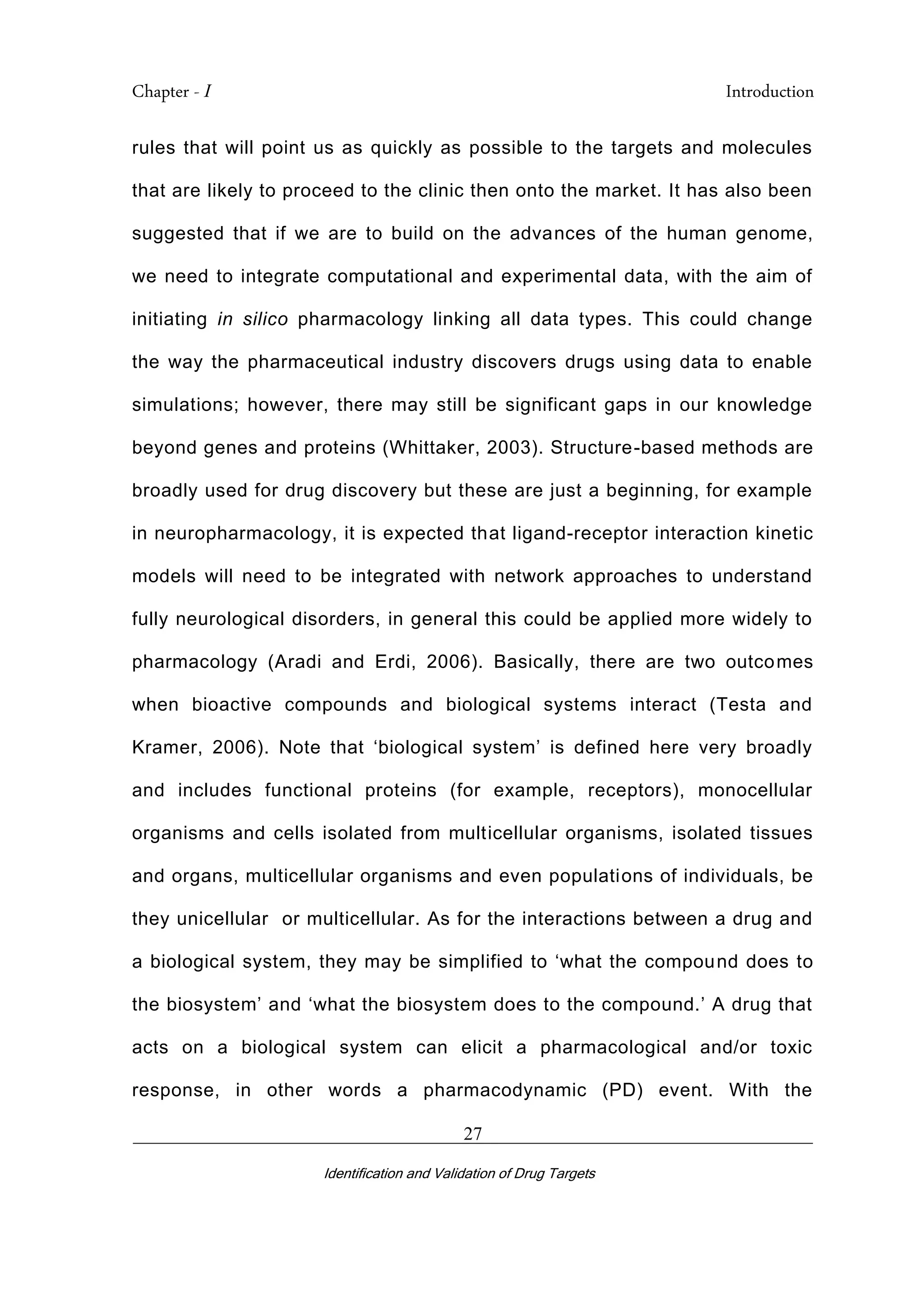 Chapter - I Introduction
_________________________________________________________________________
Identification and Validation of Drug Targets
27
rules that will point us as quickly as possible to the targets and molecules
that are likely to proceed to the clinic then onto the market. It has also been
suggested that if we are to build on the advances of the human genome,
we need to integrate computational and experimental data, with the aim of
initiating in silico pharmacology linking all data types. This could change
the way the pharmaceutical industry discovers drugs using data to enable
simulations; however, there may still be significant gaps in our knowledge
beyond genes and proteins (Whittaker, 2003). Structure-based methods are
broadly used for drug discovery but these are just a beginning, for example
in neuropharmacology, it is expected that ligand-receptor interaction kinetic
models will need to be integrated with network approaches to understand
fully neurological disorders, in general this could be applied more widely to
pharmacology (Aradi and Erdi, 2006). Basically, there are two outcomes
when bioactive compounds and biological systems interact (Testa and
Kramer, 2006). Note that ‘biological system’ is defined here very broadly
and includes functional proteins (for example, receptors), monocellular
organisms and cells isolated from multicellular organisms, isolated tissues
and organs, multicellular organisms and even populations of individuals, be
they unicellular or multicellular. As for the interactions between a drug and
a biological system, they may be simplified to ‘what the compound does to
the biosystem’ and ‘what the biosystem does to the compound.’ A drug that
acts on a biological system can elicit a pharmacological and/or toxic
response, in other words a pharmacodynamic (PD) event. With the
 