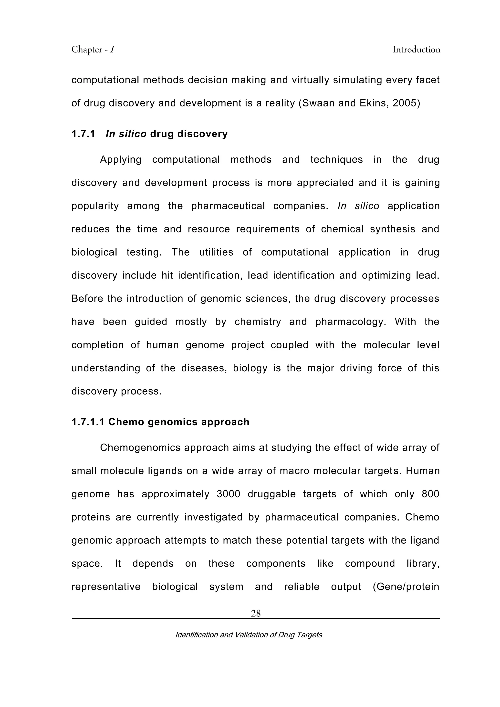 Chapter - I Introduction
_________________________________________________________________________
Identification and Validation of Drug Targets
28
computational methods decision making and virtually simulating every facet
of drug discovery and development is a reality (Swaan and Ekins, 2005)
1.7.1 In silico drug discovery
Applying computational methods and techniques in the drug
discovery and development process is more appreciated and it is gaining
popularity among the pharmaceutical companies. In silico application
reduces the time and resource requirements of chemical synthesis and
biological testing. The utilities of computational application in drug
discovery include hit identification, lead identification and optimizing lead.
Before the introduction of genomic sciences, the drug discovery processes
have been guided mostly by chemistry and pharmacology. With the
completion of human genome project coupled with the molecular level
understanding of the diseases, biology is the major driving force of this
discovery process.
1.7.1.1 Chemo genomics approach
Chemogenomics approach aims at studying the effect of wide array of
small molecule ligands on a wide array of macro molecular targets. Human
genome has approximately 3000 druggable targets of which only 800
proteins are currently investigated by pharmaceutical companies. Chemo
genomic approach attempts to match these potential targets with the ligand
space. It depends on these components like compound library,
representative biological system and reliable output (Gene/protein
 