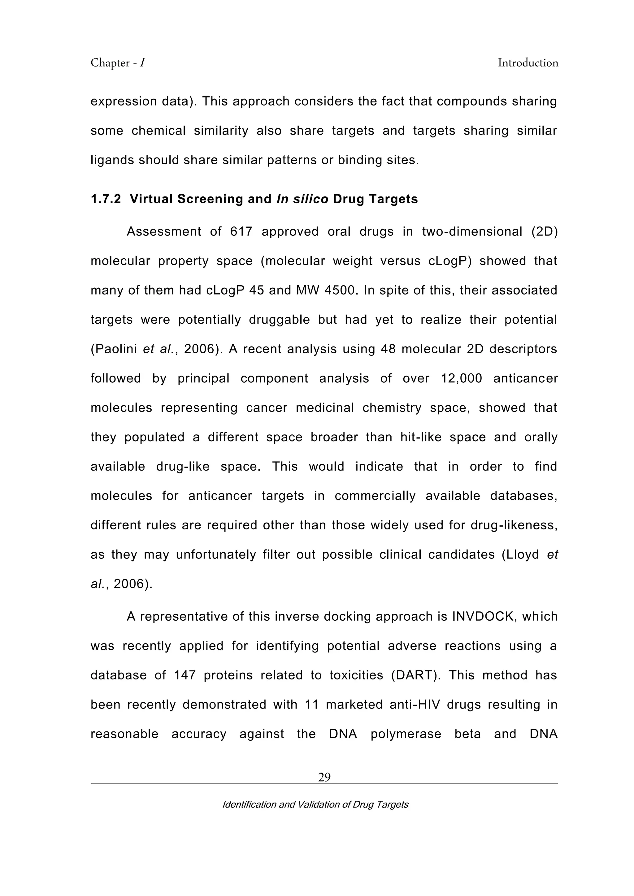 Chapter - I Introduction
_________________________________________________________________________
Identification and Validation of Drug Targets
29
expression data). This approach considers the fact that compounds sharing
some chemical similarity also share targets and targets sharing similar
ligands should share similar patterns or binding sites.
1.7.2 Virtual Screening and In silico Drug Targets
Assessment of 617 approved oral drugs in two-dimensional (2D)
molecular property space (molecular weight versus cLogP) showed that
many of them had cLogP 45 and MW 4500. In spite of this, their associated
targets were potentially druggable but had yet to realize their potential
(Paolini et al., 2006). A recent analysis using 48 molecular 2D descriptors
followed by principal component analysis of over 12,000 anticancer
molecules representing cancer medicinal chemistry space, showed that
they populated a different space broader than hit-like space and orally
available drug-like space. This would indicate that in order to find
molecules for anticancer targets in commercially available databases,
different rules are required other than those widely used for drug-likeness,
as they may unfortunately filter out possible clinical candidates (Lloyd et
al., 2006).
A representative of this inverse docking approach is INVDOCK, which
was recently applied for identifying potential adverse reactions using a
database of 147 proteins related to toxicities (DART). This method has
been recently demonstrated with 11 marketed anti-HIV drugs resulting in
reasonable accuracy against the DNA polymerase beta and DNA
 