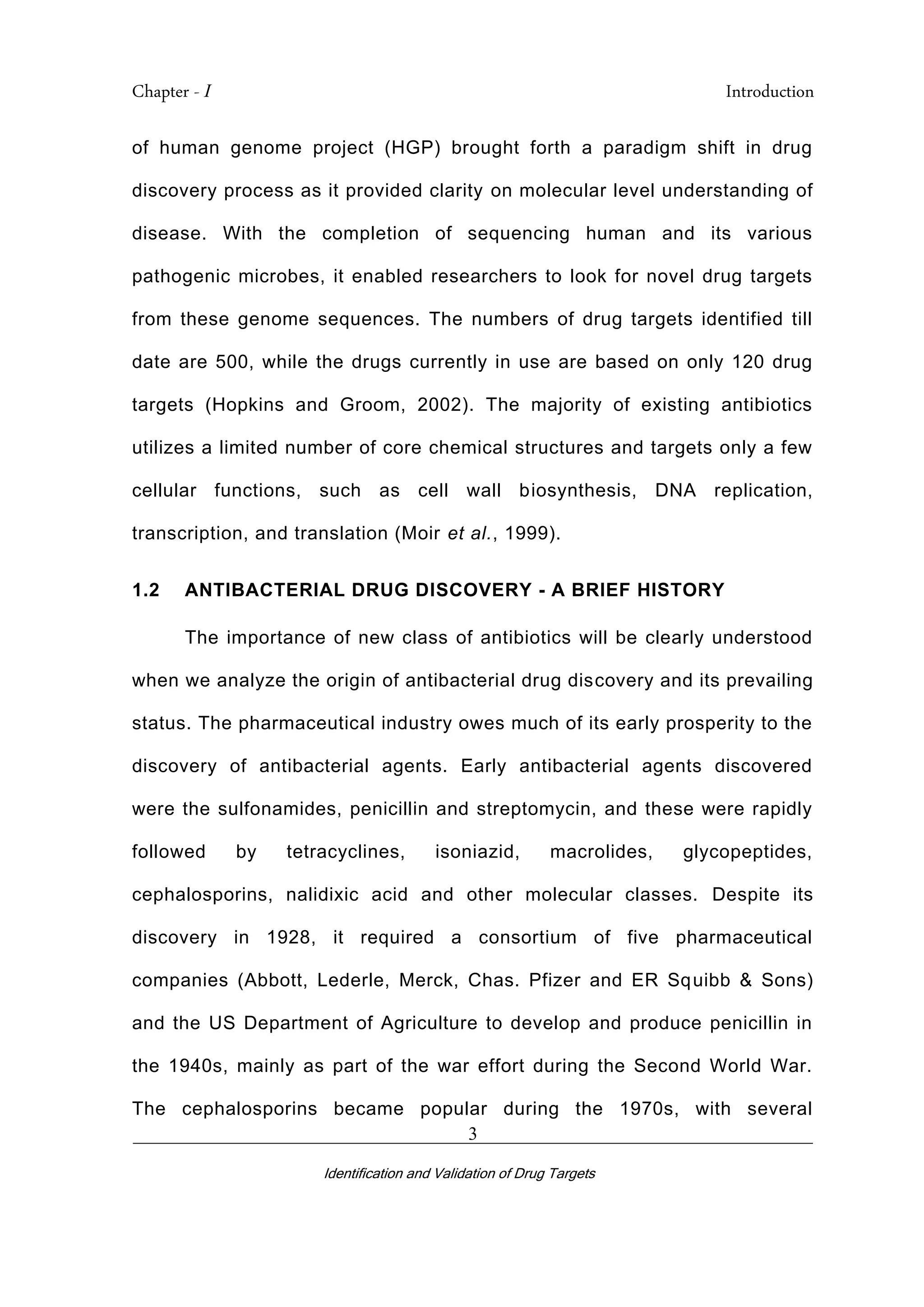Chapter - I Introduction
_________________________________________________________________________
Identification and Validation of Drug Targets
3
of human genome project (HGP) brought forth a paradigm shift in drug
discovery process as it provided clarity on molecular level understanding of
disease. With the completion of sequencing human and its various
pathogenic microbes, it enabled researchers to look for novel drug targets
from these genome sequences. The numbers of drug targets identified till
date are 500, while the drugs currently in use are based on only 120 drug
targets (Hopkins and Groom, 2002). The majority of existing antibiotics
utilizes a limited number of core chemical structures and targets only a few
cellular functions, such as cell wall biosynthesis, DNA replication,
transcription, and translation (Moir et al., 1999).
1.2 ANTIBACTERIAL DRUG DISCOVERY - A BRIEF HISTORY
The importance of new class of antibiotics will be clearly understood
when we analyze the origin of antibacterial drug discovery and its prevailing
status. The pharmaceutical industry owes much of its early prosperity to the
discovery of antibacterial agents. Early antibacterial agents discovered
were the sulfonamides, penicillin and streptomycin, and these were rapidly
followed by tetracyclines, isoniazid, macrolides, glycopeptides,
cephalosporins, nalidixic acid and other molecular classes. Despite its
discovery in 1928, it required a consortium of five pharmaceutical
companies (Abbott, Lederle, Merck, Chas. Pfizer and ER Squibb & Sons)
and the US Department of Agriculture to develop and produce penicillin in
the 1940s, mainly as part of the war effort during the Second World War.
The cephalosporins became popular during the 1970s, with several
 