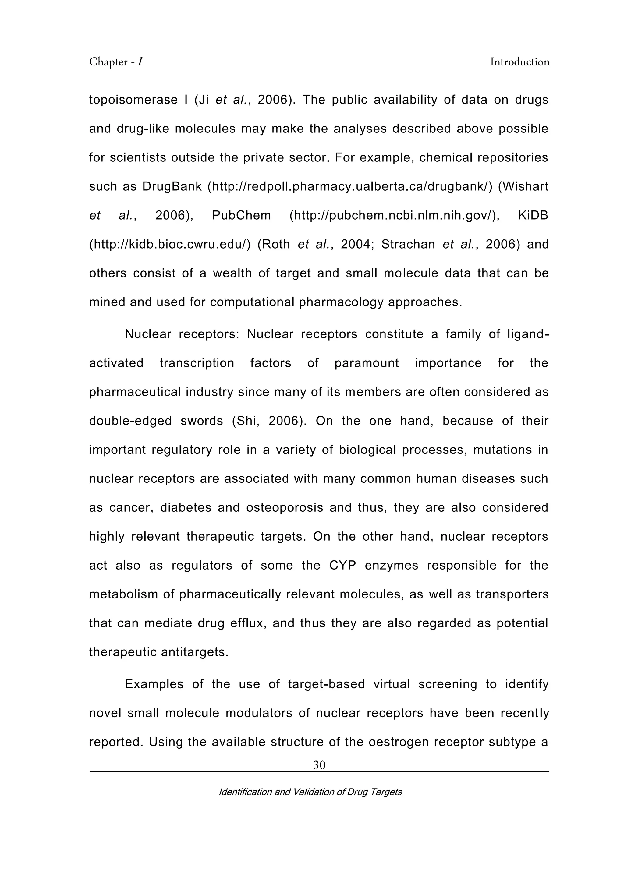 Chapter - I Introduction
_________________________________________________________________________
Identification and Validation of Drug Targets
30
topoisomerase I (Ji et al., 2006). The public availability of data on drugs
and drug-like molecules may make the analyses described above possible
for scientists outside the private sector. For example, chemical repositories
such as DrugBank (http://redpoll.pharmacy.ualberta.ca/drugbank/) (Wishart
et al., 2006), PubChem (http://pubchem.ncbi.nlm.nih.gov/), KiDB
(http://kidb.bioc.cwru.edu/) (Roth et al., 2004; Strachan et al., 2006) and
others consist of a wealth of target and small molecule data that can be
mined and used for computational pharmacology approaches.
Nuclear receptors: Nuclear receptors constitute a family of ligand-
activated transcription factors of paramount importance for the
pharmaceutical industry since many of its members are often considered as
double-edged swords (Shi, 2006). On the one hand, because of their
important regulatory role in a variety of biological processes, mutations in
nuclear receptors are associated with many common human diseases such
as cancer, diabetes and osteoporosis and thus, they are also considered
highly relevant therapeutic targets. On the other hand, nuclear receptors
act also as regulators of some the CYP enzymes responsible for the
metabolism of pharmaceutically relevant molecules, as well as transporters
that can mediate drug efflux, and thus they are also regarded as potential
therapeutic antitargets.
Examples of the use of target-based virtual screening to identify
novel small molecule modulators of nuclear receptors have been recently
reported. Using the available structure of the oestrogen receptor subtype a
 
