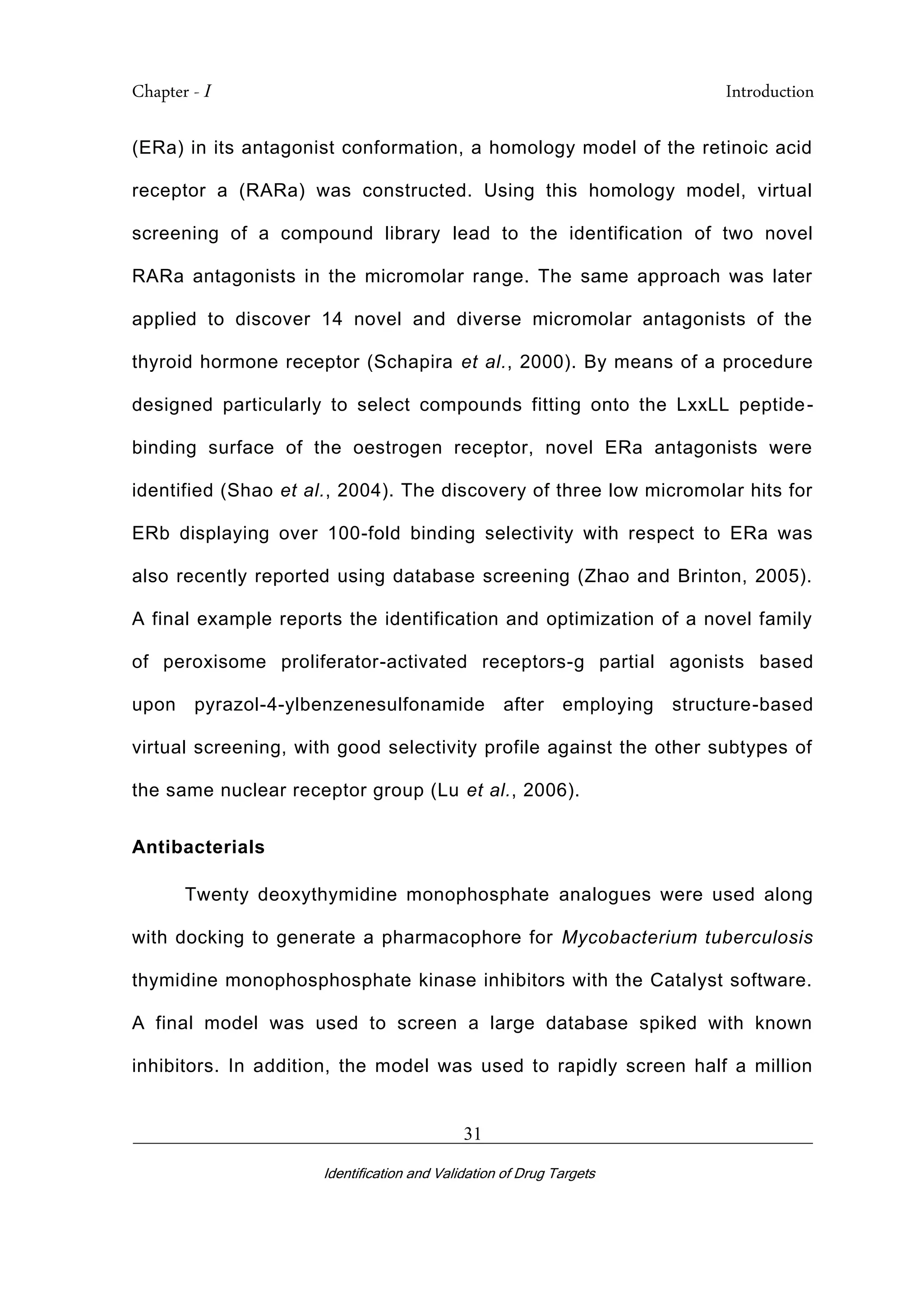 Chapter - I Introduction
_________________________________________________________________________
Identification and Validation of Drug Targets
31
(ERa) in its antagonist conformation, a homology model of the retinoic acid
receptor a (RARa) was constructed. Using this homology model, virtual
screening of a compound library lead to the identification of two novel
RARa antagonists in the micromolar range. The same approach was later
applied to discover 14 novel and diverse micromolar antagonists of the
thyroid hormone receptor (Schapira et al., 2000). By means of a procedure
designed particularly to select compounds fitting onto the LxxLL peptide-
binding surface of the oestrogen receptor, novel ERa antagonists were
identified (Shao et al., 2004). The discovery of three low micromolar hits for
ERb displaying over 100-fold binding selectivity with respect to ERa was
also recently reported using database screening (Zhao and Brinton, 2005).
A final example reports the identification and optimization of a novel family
of peroxisome proliferator-activated receptors-g partial agonists based
upon pyrazol-4-ylbenzenesulfonamide after employing structure-based
virtual screening, with good selectivity profile against the other subtypes of
the same nuclear receptor group (Lu et al., 2006).
Antibacterials
Twenty deoxythymidine monophosphate analogues were used along
with docking to generate a pharmacophore for Mycobacterium tuberculosis
thymidine monophosphosphate kinase inhibitors with the Catalyst software.
A final model was used to screen a large database spiked with known
inhibitors. In addition, the model was used to rapidly screen half a million
 