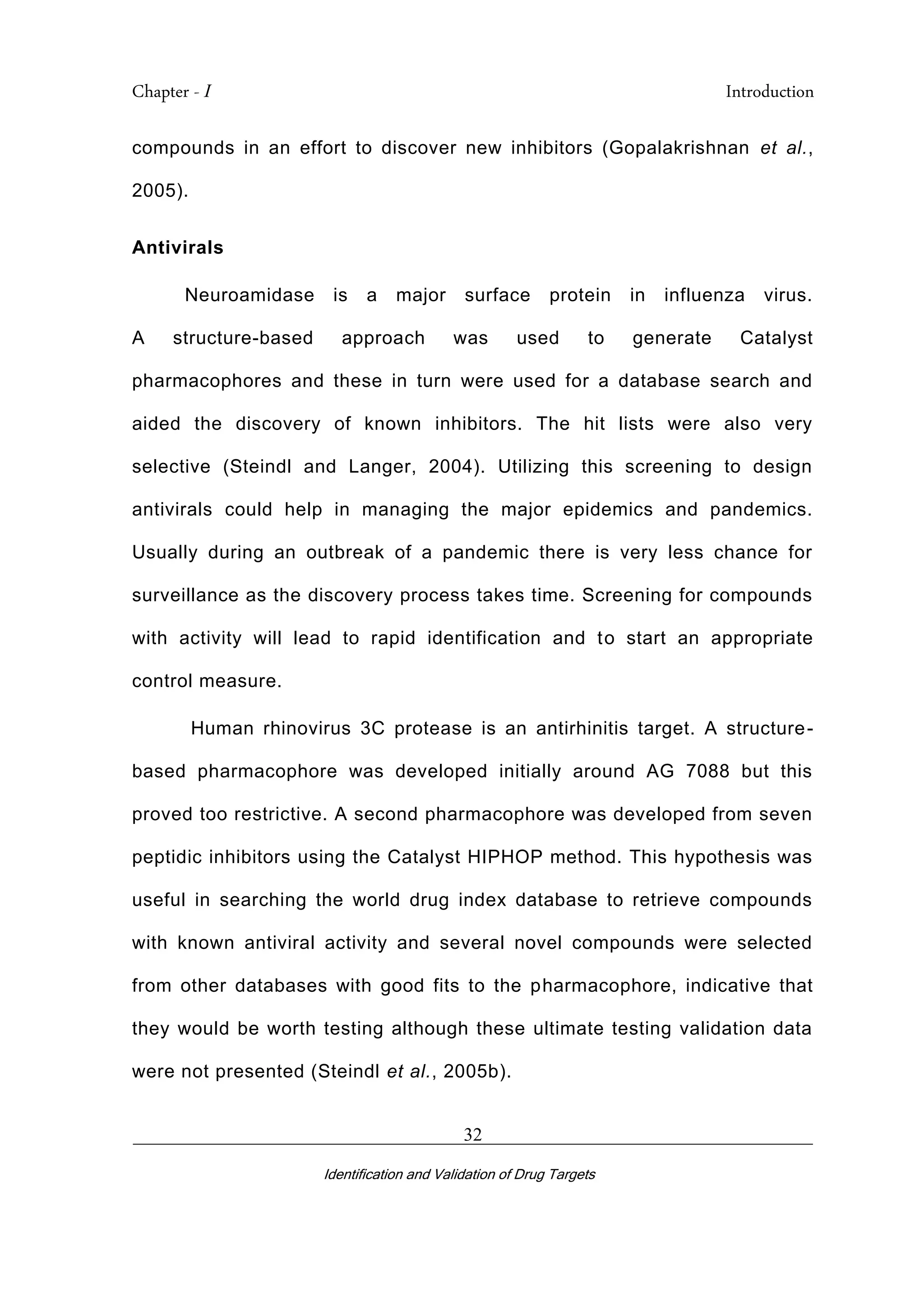Chapter - I Introduction
_________________________________________________________________________
Identification and Validation of Drug Targets
32
compounds in an effort to discover new inhibitors (Gopalakrishnan et al.,
2005).
Antivirals
Neuroamidase is a major surface protein in influenza virus.
A structure-based approach was used to generate Catalyst
pharmacophores and these in turn were used for a database search and
aided the discovery of known inhibitors. The hit lists were also very
selective (Steindl and Langer, 2004). Utilizing this screening to design
antivirals could help in managing the major epidemics and pandemics.
Usually during an outbreak of a pandemic there is very less chance for
surveillance as the discovery process takes time. Screening for compounds
with activity will lead to rapid identification and to start an appropriate
control measure.
Human rhinovirus 3C protease is an antirhinitis target. A structure-
based pharmacophore was developed initially around AG 7088 but this
proved too restrictive. A second pharmacophore was developed from seven
peptidic inhibitors using the Catalyst HIPHOP method. This hypothesis was
useful in searching the world drug index database to retrieve compounds
with known antiviral activity and several novel compounds were selected
from other databases with good fits to the pharmacophore, indicative that
they would be worth testing although these ultimate testing validation data
were not presented (Steindl et al., 2005b).
 