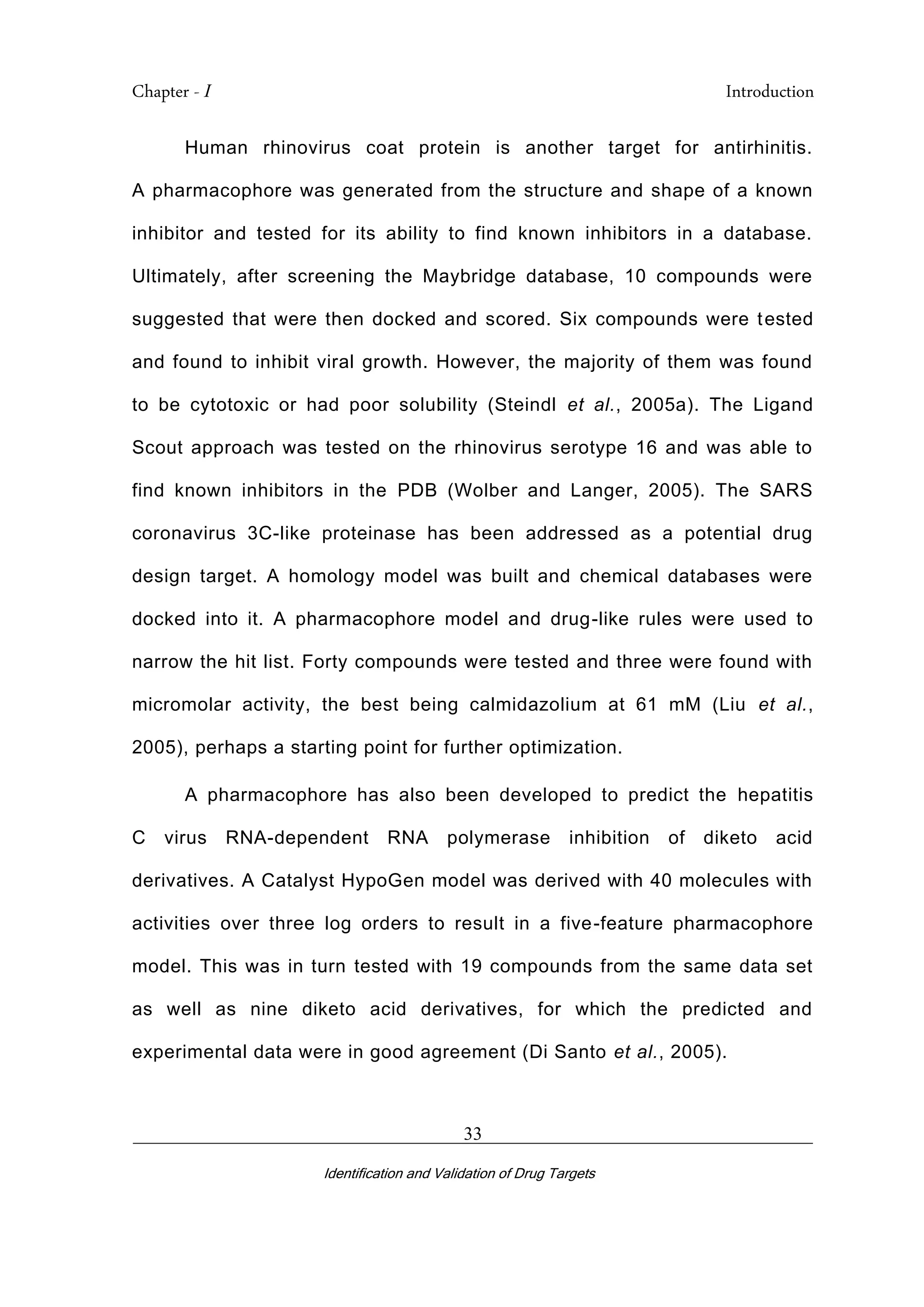 Chapter - I Introduction
_________________________________________________________________________
Identification and Validation of Drug Targets
33
Human rhinovirus coat protein is another target for antirhinitis.
A pharmacophore was generated from the structure and shape of a known
inhibitor and tested for its ability to find known inhibitors in a database.
Ultimately, after screening the Maybridge database, 10 compounds were
suggested that were then docked and scored. Six compounds were tested
and found to inhibit viral growth. However, the majority of them was found
to be cytotoxic or had poor solubility (Steindl et al., 2005a). The Ligand
Scout approach was tested on the rhinovirus serotype 16 and was able to
find known inhibitors in the PDB (Wolber and Langer, 2005). The SARS
coronavirus 3C-like proteinase has been addressed as a potential drug
design target. A homology model was built and chemical databases were
docked into it. A pharmacophore model and drug-like rules were used to
narrow the hit list. Forty compounds were tested and three were found with
micromolar activity, the best being calmidazolium at 61 mM (Liu et al.,
2005), perhaps a starting point for further optimization.
A pharmacophore has also been developed to predict the hepatitis
C virus RNA-dependent RNA polymerase inhibition of diketo acid
derivatives. A Catalyst HypoGen model was derived with 40 molecules with
activities over three log orders to result in a five-feature pharmacophore
model. This was in turn tested with 19 compounds from the same data set
as well as nine diketo acid derivatives, for which the predicted and
experimental data were in good agreement (Di Santo et al., 2005).
 