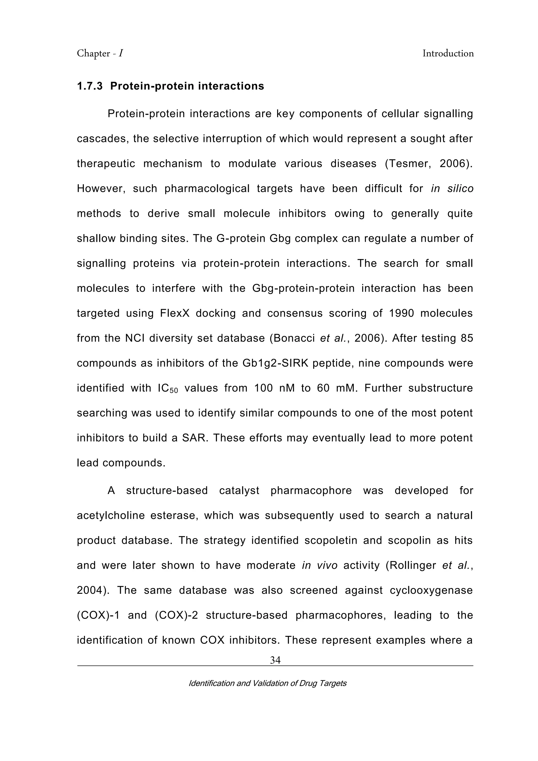 Chapter - I Introduction
_________________________________________________________________________
Identification and Validation of Drug Targets
34
1.7.3 Protein-protein interactions
Protein-protein interactions are key components of cellular signalling
cascades, the selective interruption of which would represent a sought after
therapeutic mechanism to modulate various diseases (Tesmer, 2006).
However, such pharmacological targets have been difficult for in silico
methods to derive small molecule inhibitors owing to generally quite
shallow binding sites. The G-protein Gbg complex can regulate a number of
signalling proteins via protein-protein interactions. The search for small
molecules to interfere with the Gbg-protein-protein interaction has been
targeted using FlexX docking and consensus scoring of 1990 molecules
from the NCI diversity set database (Bonacci et al., 2006). After testing 85
compounds as inhibitors of the Gb1g2-SIRK peptide, nine compounds were
identified with IC50 values from 100 nM to 60 mM. Further substructure
searching was used to identify similar compounds to one of the most potent
inhibitors to build a SAR. These efforts may eventually lead to more potent
lead compounds.
A structure-based catalyst pharmacophore was developed for
acetylcholine esterase, which was subsequently used to search a natural
product database. The strategy identified scopoletin and scopolin as hits
and were later shown to have moderate in vivo activity (Rollinger et al.,
2004). The same database was also screened against cyclooxygenase
(COX)-1 and (COX)-2 structure-based pharmacophores, leading to the
identification of known COX inhibitors. These represent examples where a
 
