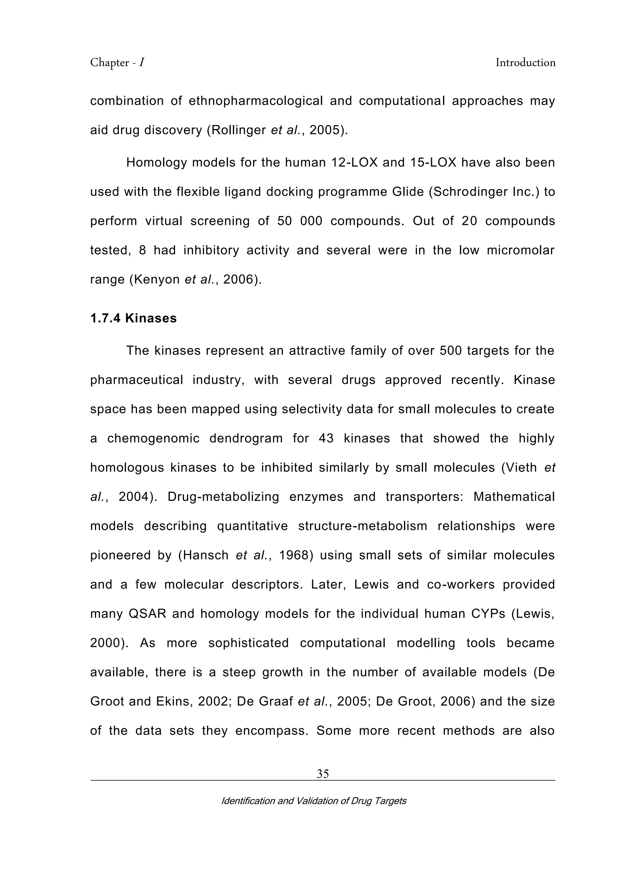 Chapter - I Introduction
_________________________________________________________________________
Identification and Validation of Drug Targets
35
combination of ethnopharmacological and computational approaches may
aid drug discovery (Rollinger et al., 2005).
Homology models for the human 12-LOX and 15-LOX have also been
used with the flexible ligand docking programme Glide (Schrodinger Inc.) to
perform virtual screening of 50 000 compounds. Out of 20 compounds
tested, 8 had inhibitory activity and several were in the low micromolar
range (Kenyon et al., 2006).
1.7.4 Kinases
The kinases represent an attractive family of over 500 targets for the
pharmaceutical industry, with several drugs approved recently. Kinase
space has been mapped using selectivity data for small molecules to create
a chemogenomic dendrogram for 43 kinases that showed the highly
homologous kinases to be inhibited similarly by small molecules (Vieth et
al., 2004). Drug-metabolizing enzymes and transporters: Mathematical
models describing quantitative structure-metabolism relationships were
pioneered by (Hansch et al., 1968) using small sets of similar molecules
and a few molecular descriptors. Later, Lewis and co-workers provided
many QSAR and homology models for the individual human CYPs (Lewis,
2000). As more sophisticated computational modelling tools became
available, there is a steep growth in the number of available models (De
Groot and Ekins, 2002; De Graaf et al., 2005; De Groot, 2006) and the size
of the data sets they encompass. Some more recent methods are also
 
