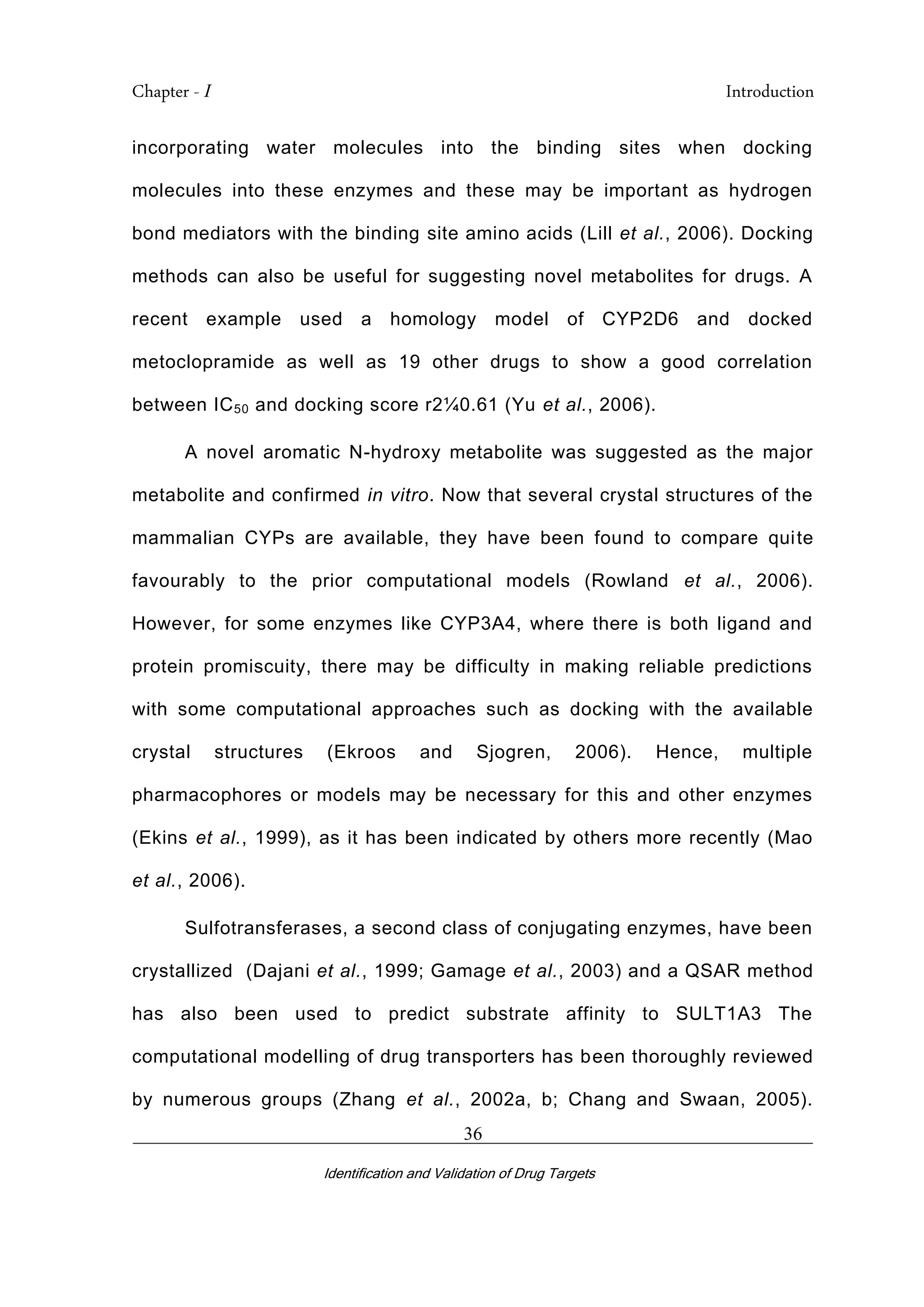 Chapter - I Introduction
_________________________________________________________________________
Identification and Validation of Drug Targets
36
incorporating water molecules into the binding sites when docking
molecules into these enzymes and these may be important as hydrogen
bond mediators with the binding site amino acids (Lill et al., 2006). Docking
methods can also be useful for suggesting novel metabolites for drugs. A
recent example used a homology model of CYP2D6 and docked
metoclopramide as well as 19 other drugs to show a good correlation
between IC50 and docking score r2¼0.61 (Yu et al., 2006).
A novel aromatic N-hydroxy metabolite was suggested as the major
metabolite and confirmed in vitro. Now that several crystal structures of the
mammalian CYPs are available, they have been found to compare quite
favourably to the prior computational models (Rowland et al., 2006).
However, for some enzymes like CYP3A4, where there is both ligand and
protein promiscuity, there may be difficulty in making reliable predictions
with some computational approaches such as docking with the available
crystal structures (Ekroos and Sjogren, 2006). Hence, multiple
pharmacophores or models may be necessary for this and other enzymes
(Ekins et al., 1999), as it has been indicated by others more recently (Mao
et al., 2006).
Sulfotransferases, a second class of conjugating enzymes, have been
crystallized (Dajani et al., 1999; Gamage et al., 2003) and a QSAR method
has also been used to predict substrate affinity to SULT1A3 The
computational modelling of drug transporters has been thoroughly reviewed
by numerous groups (Zhang et al., 2002a, b; Chang and Swaan, 2005).
 