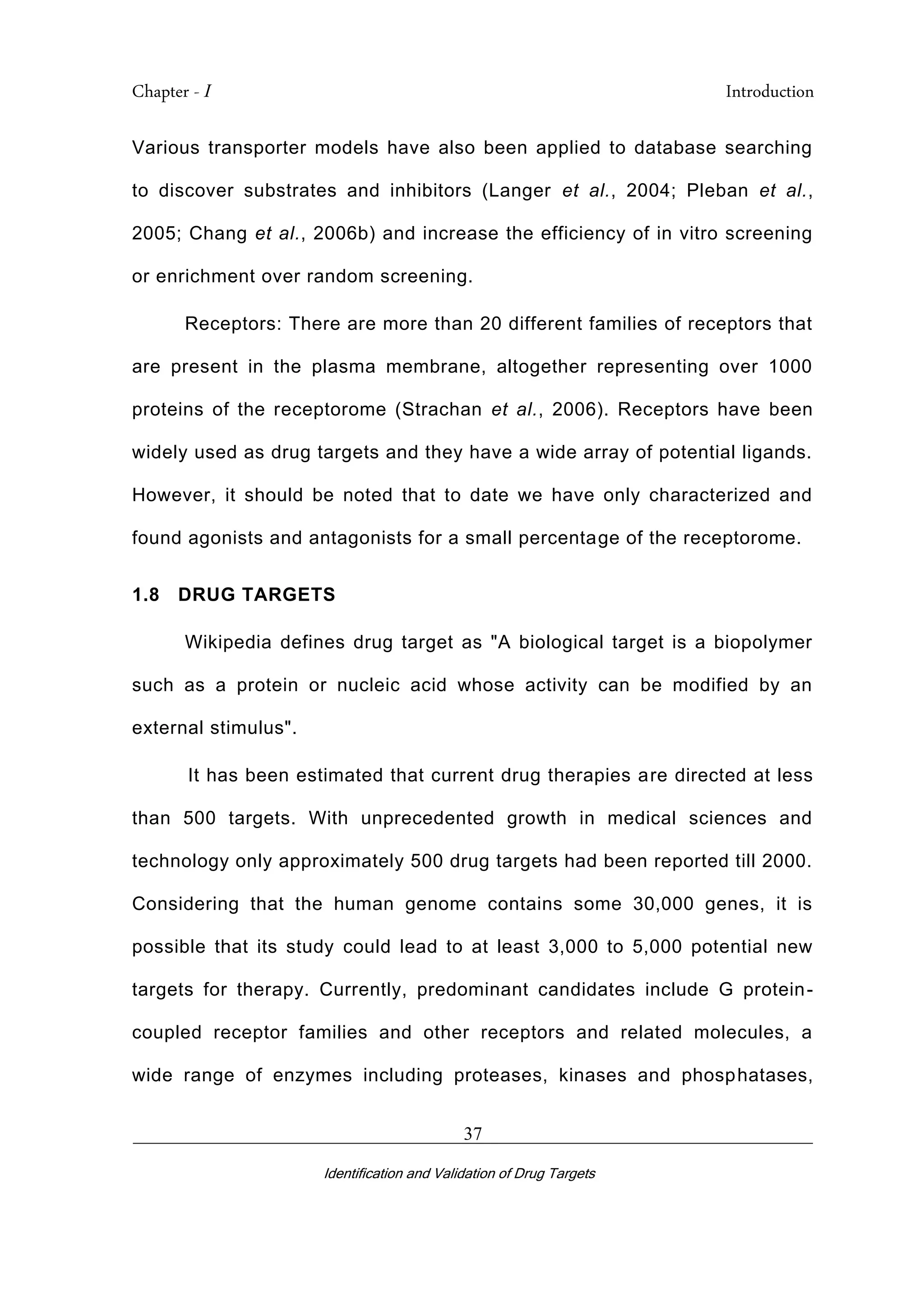 Chapter - I Introduction
_________________________________________________________________________
Identification and Validation of Drug Targets
37
Various transporter models have also been applied to database searching
to discover substrates and inhibitors (Langer et al., 2004; Pleban et al.,
2005; Chang et al., 2006b) and increase the efficiency of in vitro screening
or enrichment over random screening.
Receptors: There are more than 20 different families of receptors that
are present in the plasma membrane, altogether representing over 1000
proteins of the receptorome (Strachan et al., 2006). Receptors have been
widely used as drug targets and they have a wide array of potential ligands.
However, it should be noted that to date we have only characterized and
found agonists and antagonists for a small percentage of the receptorome.
1.8 DRUG TARGETS
Wikipedia defines drug target as "A biological target is a biopolymer
such as a protein or nucleic acid whose activity can be modified by an
external stimulus".
It has been estimated that current drug therapies are directed at less
than 500 targets. With unprecedented growth in medical sciences and
technology only approximately 500 drug targets had been reported till 2000.
Considering that the human genome contains some 30,000 genes, it is
possible that its study could lead to at least 3,000 to 5,000 potential new
targets for therapy. Currently, predominant candidates include G protein-
coupled receptor families and other receptors and related molecules, a
wide range of enzymes including proteases, kinases and phosphatases,
 