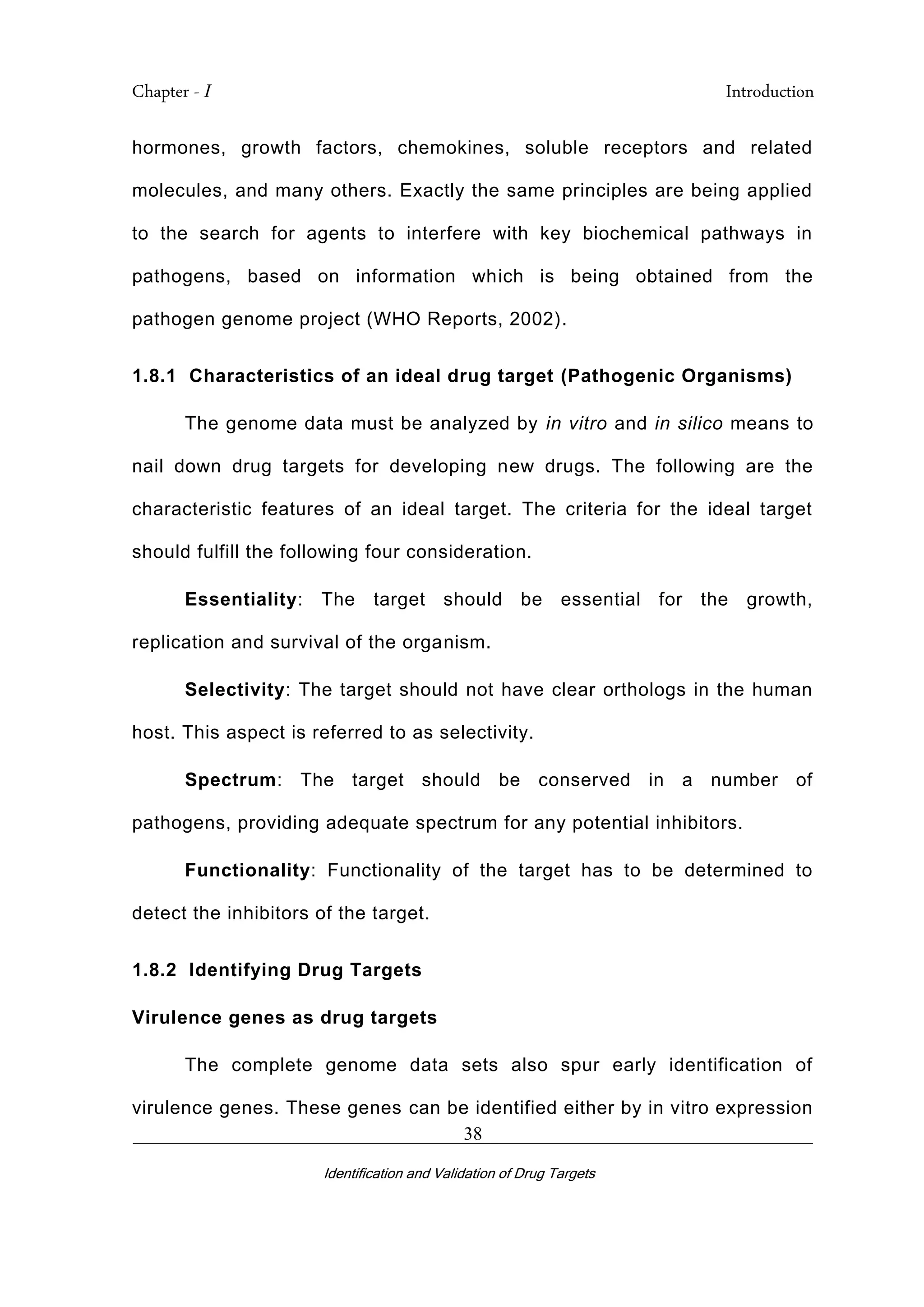 Chapter - I Introduction
_________________________________________________________________________
Identification and Validation of Drug Targets
38
hormones, growth factors, chemokines, soluble receptors and related
molecules, and many others. Exactly the same principles are being applied
to the search for agents to interfere with key biochemical pathways in
pathogens, based on information which is being obtained from the
pathogen genome project (WHO Reports, 2002).
1.8.1 Characteristics of an ideal drug target (Pathogenic Organisms)
The genome data must be analyzed by in vitro and in silico means to
nail down drug targets for developing new drugs. The following are the
characteristic features of an ideal target. The criteria for the ideal target
should fulfill the following four consideration.
Essentiality: The target should be essential for the growth,
replication and survival of the organism.
Selectivity: The target should not have clear orthologs in the human
host. This aspect is referred to as selectivity.
Spectrum: The target should be conserved in a number of
pathogens, providing adequate spectrum for any potential inhibitors.
Functionality: Functionality of the target has to be determined to
detect the inhibitors of the target.
1.8.2 Identifying Drug Targets
Virulence genes as drug targets
The complete genome data sets also spur early identification of
virulence genes. These genes can be identified either by in vitro expression
 