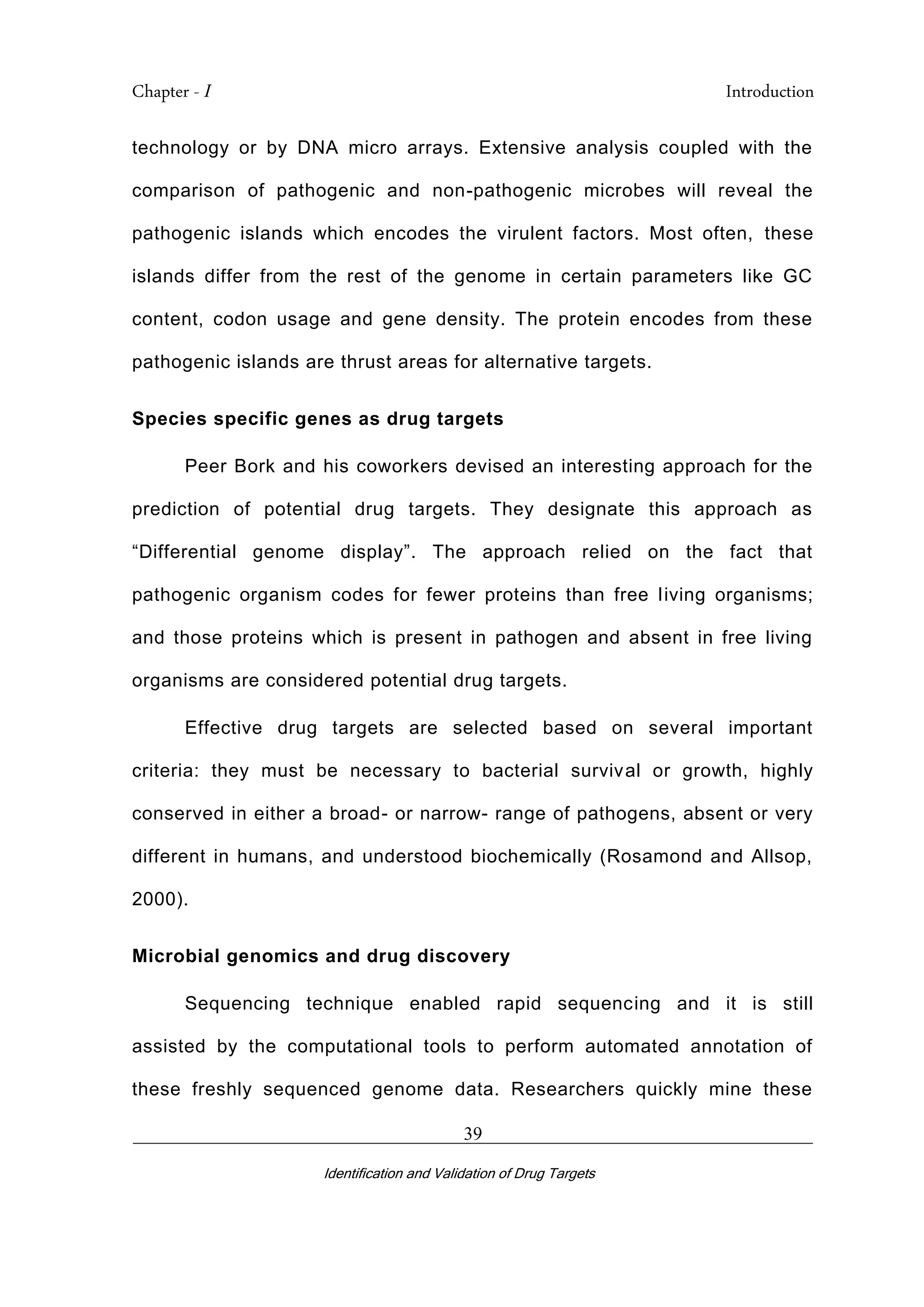 Chapter - I Introduction
_________________________________________________________________________
Identification and Validation of Drug Targets
39
technology or by DNA micro arrays. Extensive analysis coupled with the
comparison of pathogenic and non-pathogenic microbes will reveal the
pathogenic islands which encodes the virulent factors. Most often, these
islands differ from the rest of the genome in certain parameters like GC
content, codon usage and gene density. The protein encodes from these
pathogenic islands are thrust areas for alternative targets.
Species specific genes as drug targets
Peer Bork and his coworkers devised an interesting approach for the
prediction of potential drug targets. They designate this approach as
“Differential genome display”. The approach relied on the fact that
pathogenic organism codes for fewer proteins than free living organisms;
and those proteins which is present in pathogen and absent in free living
organisms are considered potential drug targets.
Effective drug targets are selected based on several important
criteria: they must be necessary to bacterial survival or growth, highly
conserved in either a broad- or narrow- range of pathogens, absent or very
different in humans, and understood biochemically (Rosamond and Allsop,
2000).
Microbial genomics and drug discovery
Sequencing technique enabled rapid sequencing and it is still
assisted by the computational tools to perform automated annotation of
these freshly sequenced genome data. Researchers quickly mine these
 