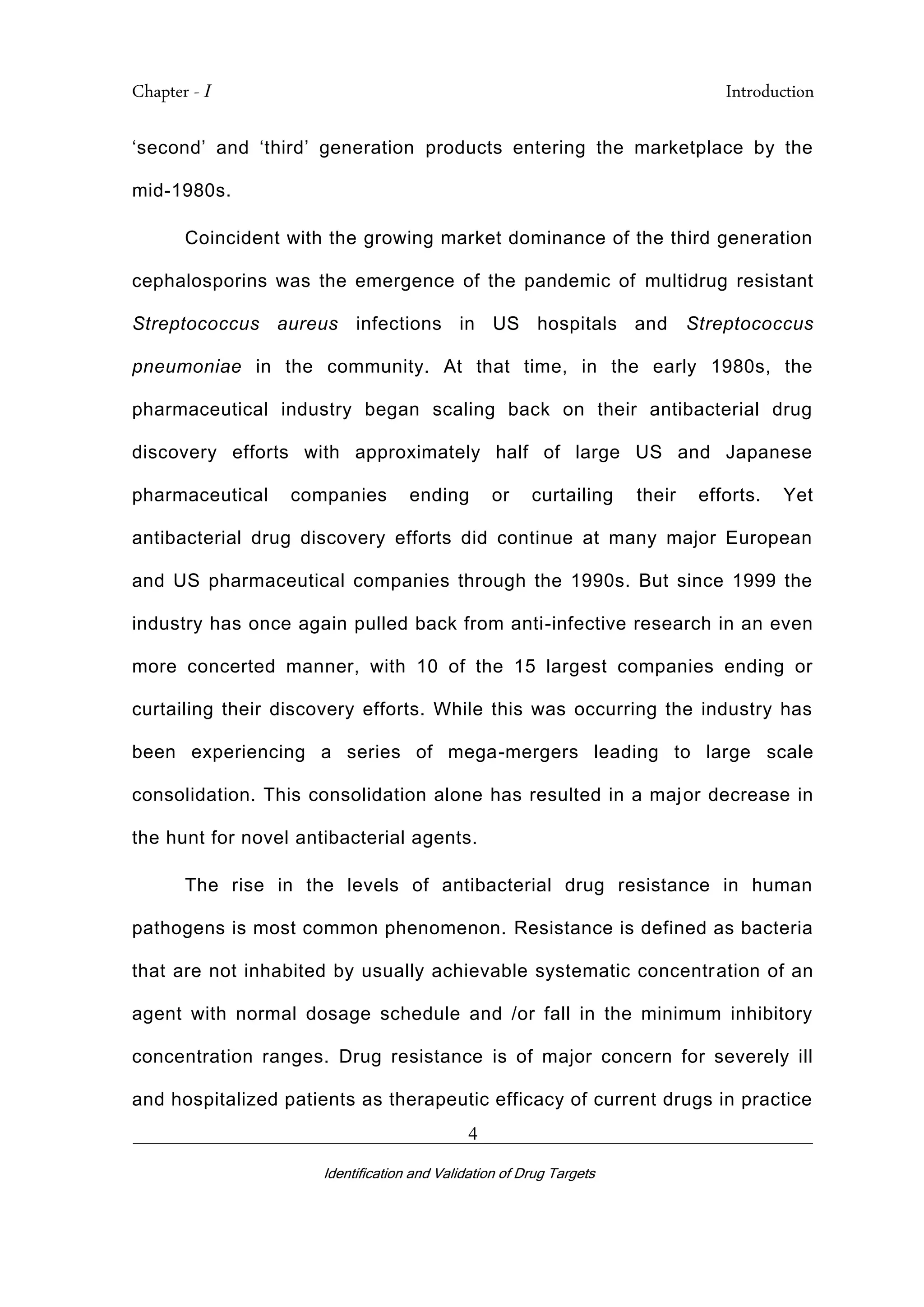 Chapter - I Introduction
_________________________________________________________________________
Identification and Validation of Drug Targets
4
‘second’ and ‘third’ generation products entering the marketplace by the
mid-1980s.
Coincident with the growing market dominance of the third generation
cephalosporins was the emergence of the pandemic of multidrug resistant
Streptococcus aureus infections in US hospitals and Streptococcus
pneumoniae in the community. At that time, in the early 1980s, the
pharmaceutical industry began scaling back on their antibacterial drug
discovery efforts with approximately half of large US and Japanese
pharmaceutical companies ending or curtailing their efforts. Yet
antibacterial drug discovery efforts did continue at many major European
and US pharmaceutical companies through the 1990s. But since 1999 the
industry has once again pulled back from anti-infective research in an even
more concerted manner, with 10 of the 15 largest companies ending or
curtailing their discovery efforts. While this was occurring the industry has
been experiencing a series of mega-mergers leading to large scale
consolidation. This consolidation alone has resulted in a major decrease in
the hunt for novel antibacterial agents.
The rise in the levels of antibacterial drug resistance in human
pathogens is most common phenomenon. Resistance is defined as bacteria
that are not inhabited by usually achievable systematic concentration of an
agent with normal dosage schedule and /or fall in the minimum inhibitory
concentration ranges. Drug resistance is of major concern for severely ill
and hospitalized patients as therapeutic efficacy of current drugs in practice
 