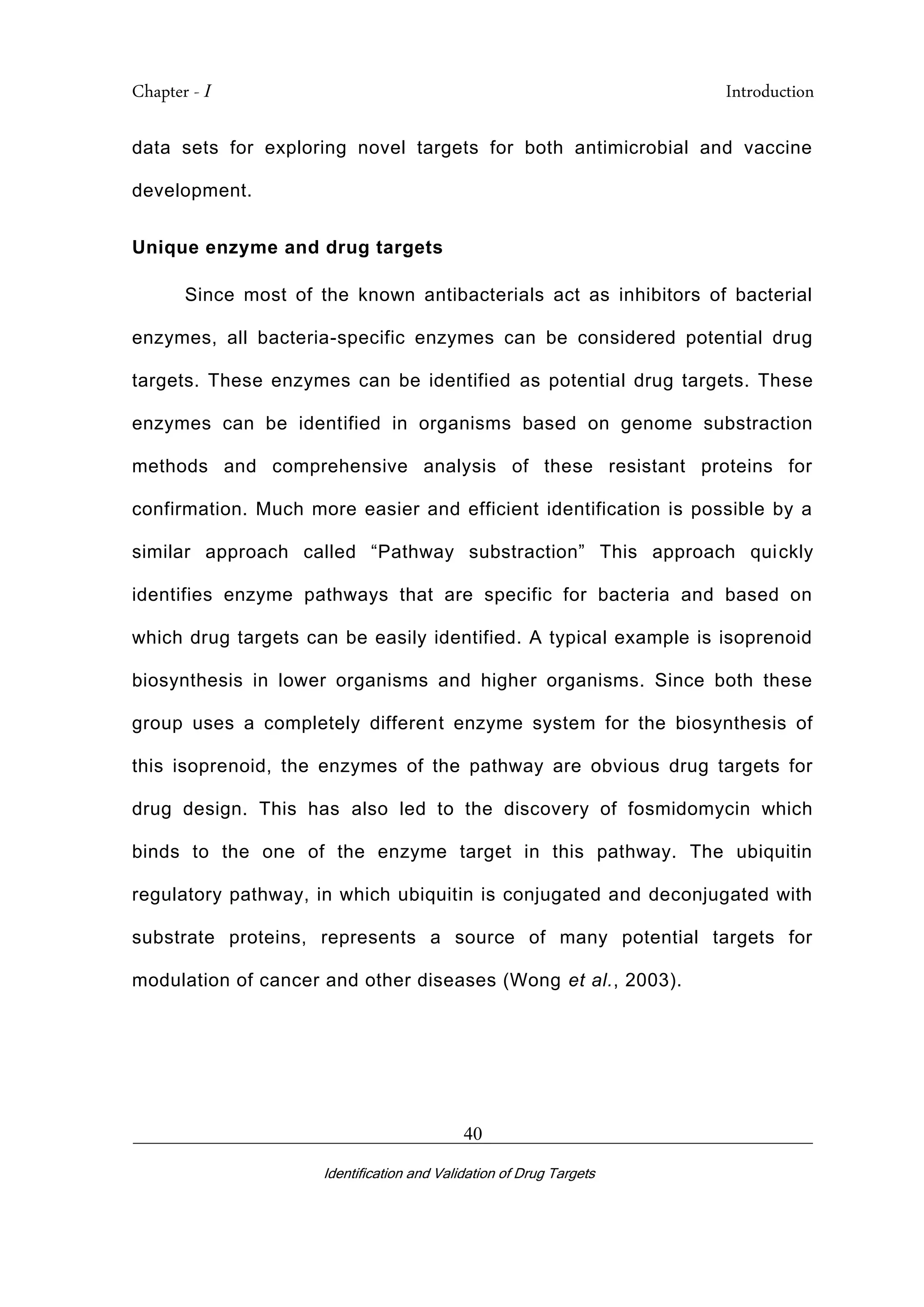 Chapter - I Introduction
_________________________________________________________________________
Identification and Validation of Drug Targets
40
data sets for exploring novel targets for both antimicrobial and vaccine
development.
Unique enzyme and drug targets
Since most of the known antibacterials act as inhibitors of bacterial
enzymes, all bacteria-specific enzymes can be considered potential drug
targets. These enzymes can be identified as potential drug targets. These
enzymes can be identified in organisms based on genome substraction
methods and comprehensive analysis of these resistant proteins for
confirmation. Much more easier and efficient identification is possible by a
similar approach called “Pathway substraction” This approach quickly
identifies enzyme pathways that are specific for bacteria and based on
which drug targets can be easily identified. A typical example is isoprenoid
biosynthesis in lower organisms and higher organisms. Since both these
group uses a completely different enzyme system for the biosynthesis of
this isoprenoid, the enzymes of the pathway are obvious drug targets for
drug design. This has also led to the discovery of fosmidomycin which
binds to the one of the enzyme target in this pathway. The ubiquitin
regulatory pathway, in which ubiquitin is conjugated and deconjugated with
substrate proteins, represents a source of many potential targets for
modulation of cancer and other diseases (Wong et al., 2003).
 