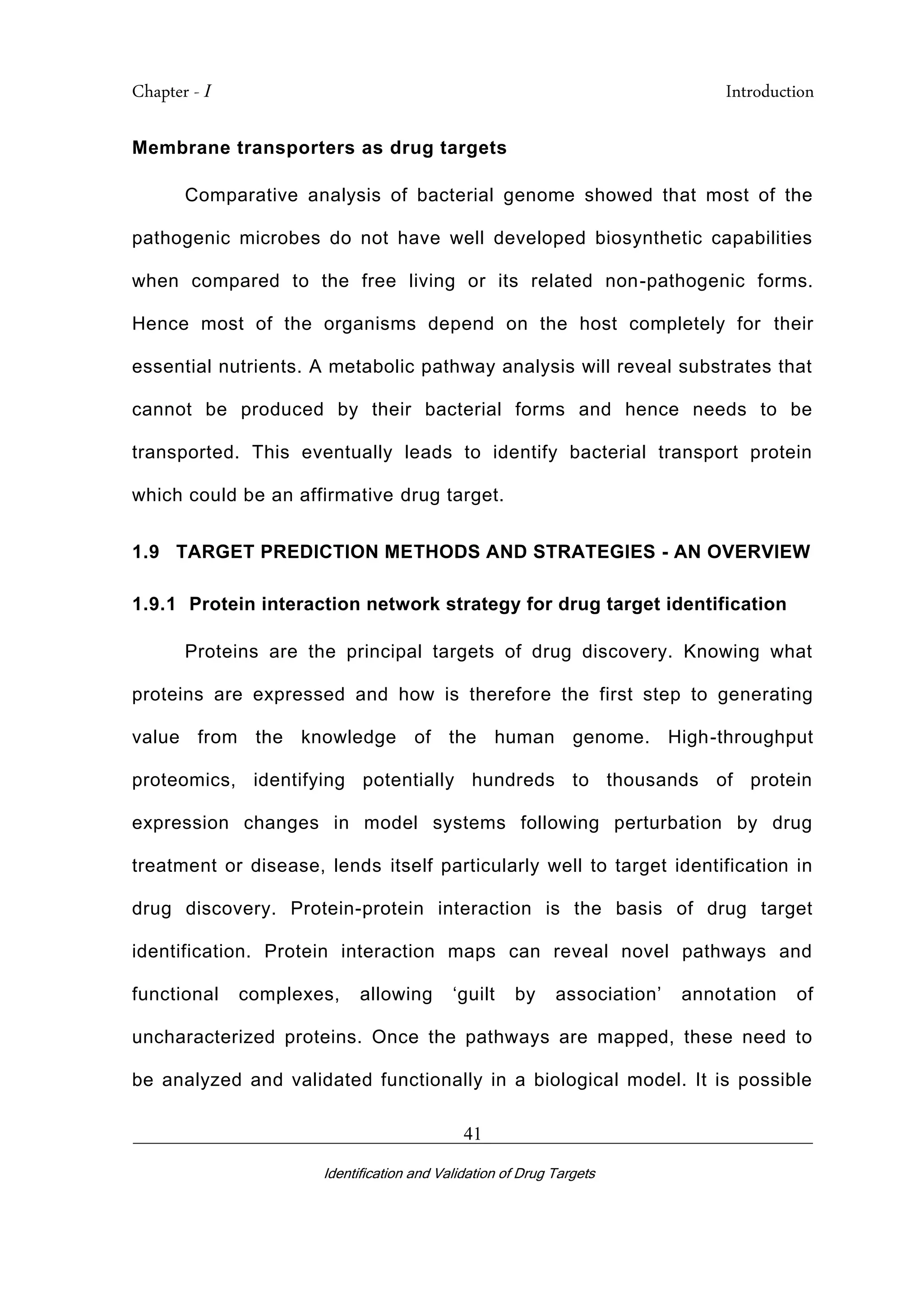 Chapter - I Introduction
_________________________________________________________________________
Identification and Validation of Drug Targets
41
Membrane transporters as drug targets
Comparative analysis of bacterial genome showed that most of the
pathogenic microbes do not have well developed biosynthetic capabilities
when compared to the free living or its related non-pathogenic forms.
Hence most of the organisms depend on the host completely for their
essential nutrients. A metabolic pathway analysis will reveal substrates that
cannot be produced by their bacterial forms and hence needs to be
transported. This eventually leads to identify bacterial transport protein
which could be an affirmative drug target.
1.9 TARGET PREDICTION METHODS AND STRATEGIES - AN OVERVIEW
1.9.1 Protein interaction network strategy for drug target identification
Proteins are the principal targets of drug discovery. Knowing what
proteins are expressed and how is therefore the first step to generating
value from the knowledge of the human genome. High-throughput
proteomics, identifying potentially hundreds to thousands of protein
expression changes in model systems following perturbation by drug
treatment or disease, lends itself particularly well to target identification in
drug discovery. Protein-protein interaction is the basis of drug target
identification. Protein interaction maps can reveal novel pathways and
functional complexes, allowing ‘guilt by association’ annotation of
uncharacterized proteins. Once the pathways are mapped, these need to
be analyzed and validated functionally in a biological model. It is possible
 