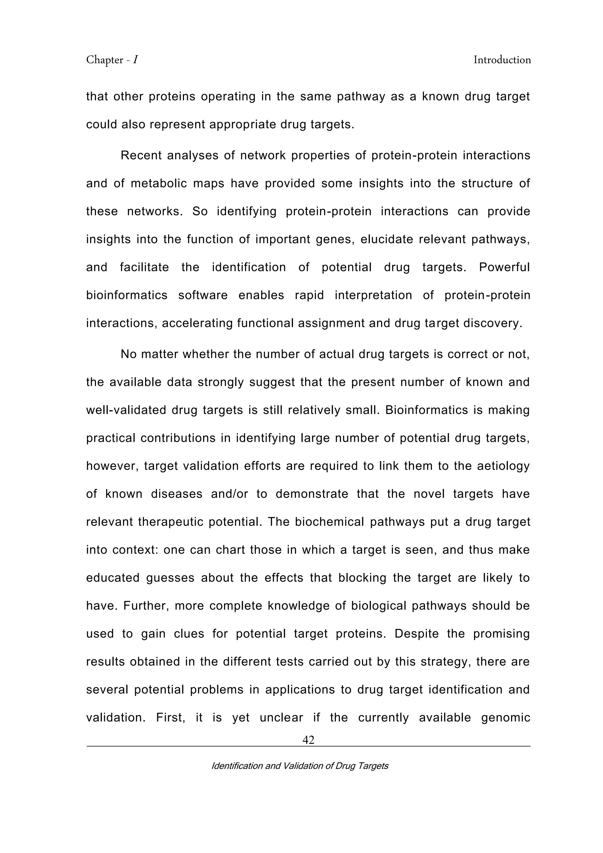 Chapter - I Introduction
_________________________________________________________________________
Identification and Validation of Drug Targets
42
that other proteins operating in the same pathway as a known drug target
could also represent appropriate drug targets.
Recent analyses of network properties of protein-protein interactions
and of metabolic maps have provided some insights into the structure of
these networks. So identifying protein-protein interactions can provide
insights into the function of important genes, elucidate relevant pathways,
and facilitate the identification of potential drug targets. Powerful
bioinformatics software enables rapid interpretation of protein-protein
interactions, accelerating functional assignment and drug target discovery.
No matter whether the number of actual drug targets is correct or not,
the available data strongly suggest that the present number of known and
well-validated drug targets is still relatively small. Bioinformatics is making
practical contributions in identifying large number of potential drug targets,
however, target validation efforts are required to link them to the aetiology
of known diseases and/or to demonstrate that the novel targets have
relevant therapeutic potential. The biochemical pathways put a drug target
into context: one can chart those in which a target is seen, and thus make
educated guesses about the effects that blocking the target are likely to
have. Further, more complete knowledge of biological pathways should be
used to gain clues for potential target proteins. Despite the promising
results obtained in the different tests carried out by this strategy, there are
several potential problems in applications to drug target identification and
validation. First, it is yet unclear if the currently available genomic
 