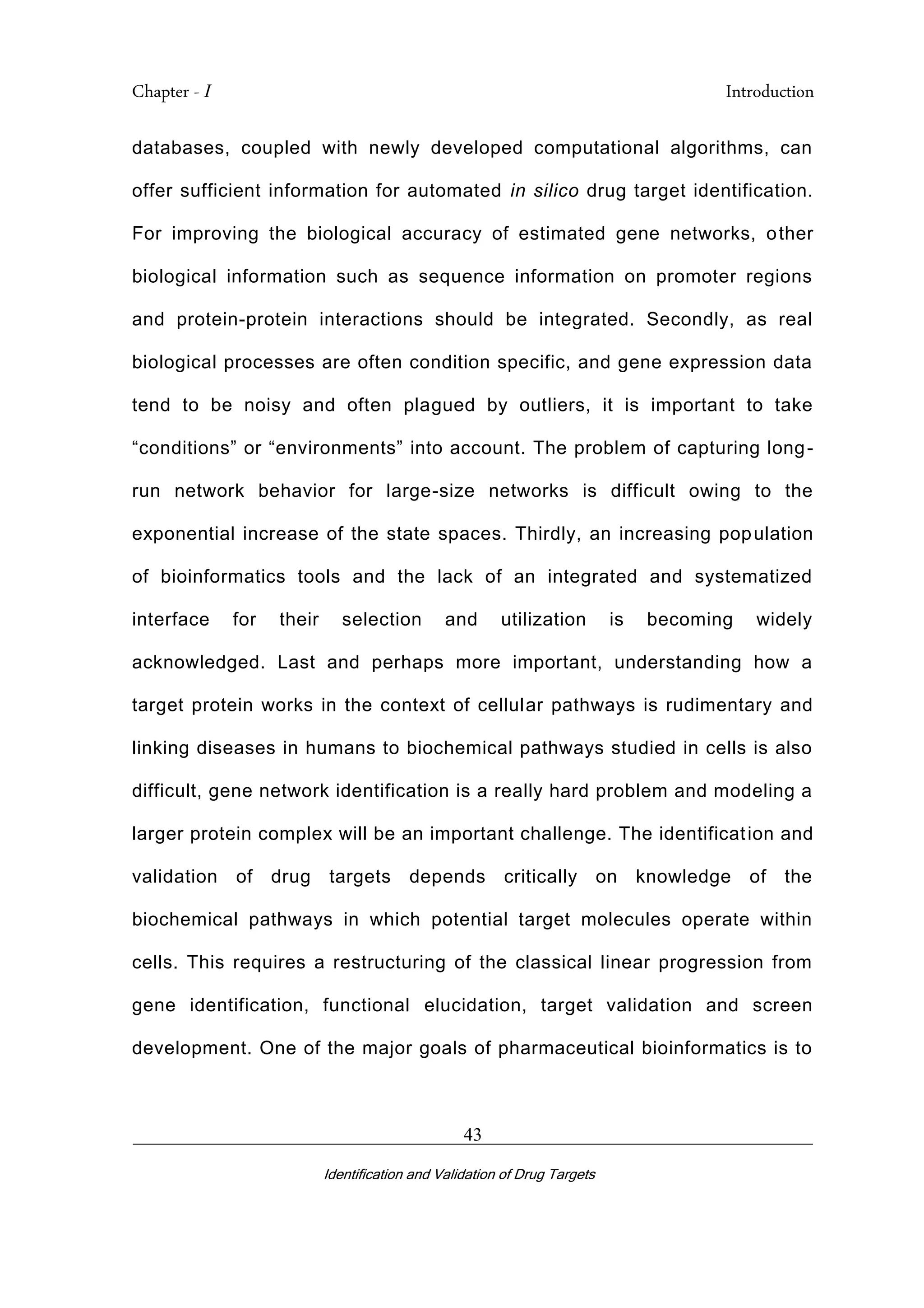 Chapter - I Introduction
_________________________________________________________________________
Identification and Validation of Drug Targets
43
databases, coupled with newly developed computational algorithms, can
offer sufficient information for automated in silico drug target identification.
For improving the biological accuracy of estimated gene networks, other
biological information such as sequence information on promoter regions
and protein-protein interactions should be integrated. Secondly, as real
biological processes are often condition specific, and gene expression data
tend to be noisy and often plagued by outliers, it is important to take
“conditions” or “environments” into account. The problem of capturing long-
run network behavior for large-size networks is difficult owing to the
exponential increase of the state spaces. Thirdly, an increasing population
of bioinformatics tools and the lack of an integrated and systematized
interface for their selection and utilization is becoming widely
acknowledged. Last and perhaps more important, understanding how a
target protein works in the context of cellular pathways is rudimentary and
linking diseases in humans to biochemical pathways studied in cells is also
difficult, gene network identification is a really hard problem and modeling a
larger protein complex will be an important challenge. The identification and
validation of drug targets depends critically on knowledge of the
biochemical pathways in which potential target molecules operate within
cells. This requires a restructuring of the classical linear progression from
gene identification, functional elucidation, target validation and screen
development. One of the major goals of pharmaceutical bioinformatics is to
 